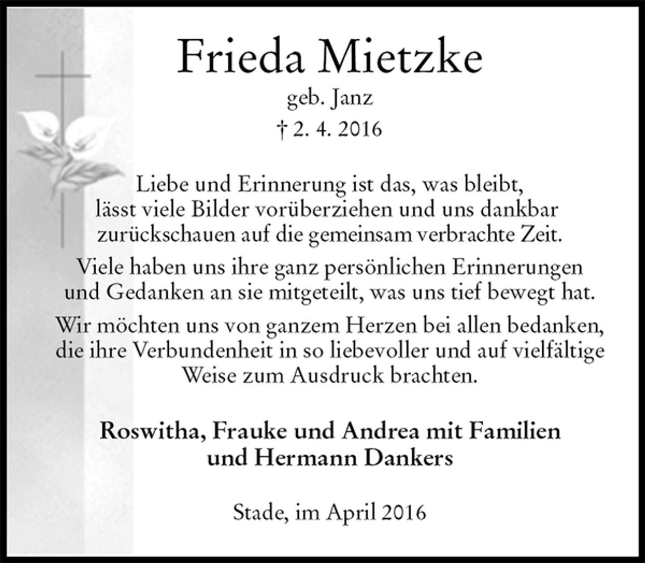 <p>Frieda Mietzke<br />geb. Janz<br />† 2. 4. 2016<br />Liebe und Erinnerung ist das, was bleibt,<br />lässt viele Bilder vorüberziehen und uns dankbar<br />zurückschauen auf die gemeinsam verbrachte Zeit.<br />Viele haben uns ihre ganz persönlichen Erinnerungen<br />und Gedanken an sie mitgeteilt, was uns tief bewegt hat.<br />Wir möchten uns von ganzem Herzen bei allen bedanken, die ihre Verbundenheit in so liebevoller und auf vielfältige Weise zum Ausdruck brachten.<br />Roswitha, Frauke und Andrea mit Familien<br />und Hermann Dankers<br />Stade, im April 2016</p>