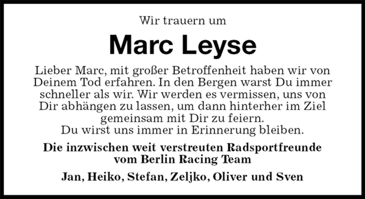 <p>Wir trauern um<br />Marc Leyse<br />Lieber Marc, mit großer Betroffenheit haben wir von Deinem Tod erfahren. In den Bergen warst Du immer schneller als wir. Wir werden es vermissen, uns von<br />Dir abhängen zu lassen, um dann hinterher im Ziel<br />gemeinsam mit Dir zu feiern.<br />Du wirst uns immer in Erinnerung bleiben.<br />Die inzwischen weit verstreuten Radsportfreunde<br />vom Berlin Racing Team<br />Jan, Heiko, Stefan, Zeljko, Oliver und Sven</p>