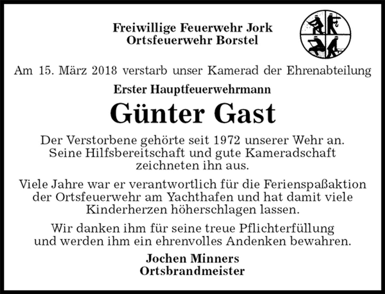 <p>Am 15. März 2018 verstarb unser Kamerad der Ehrenabteilung<br />Erster Hauptfeuerwehrmann<br />Freiwillige Feuerwehr Jork<br />Ortsfeuerwehr Borstel</p><p>Günter Gast<br />Der Verstorbene gehörte seit 1972 unserer Wehr an.<br />Seine Hilfsbereitschaft und gute Kameradschaft<br />zeichneten ihn aus.<br />Viele Jahre war er verantwortlich für die Ferienspaßaktion der Ortsfeuerwehr am Yachthafen und hat damit viele<br />Kinderherzen höherschlagen lassen.<br />Wir danken ihm für seine treue Pflichterfüllung<br />und werden ihm ein ehrenvolles Andenken bewahren.<br />Jochen Minners<br />Ortsbrandmeister</p>
