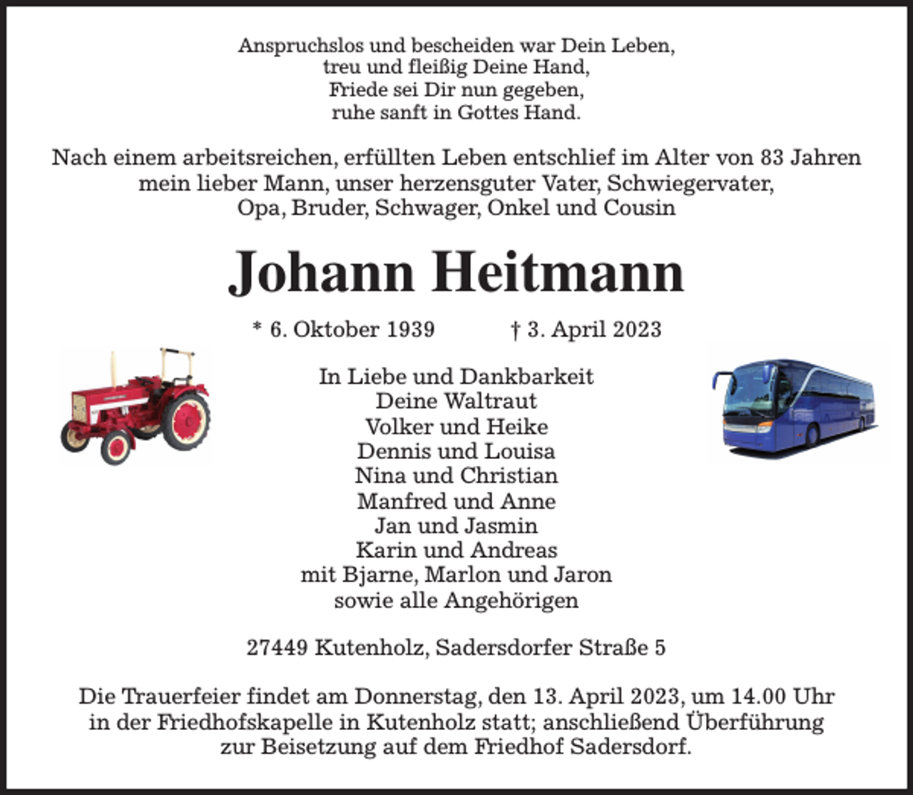<p>Anspruchslos und bescheiden war Dein Leben,<br />treu und fleißig Deine Hand,<br />Friede sei Dir nun gegeben,<br />ruhe sanft in Gottes Hand.<br />Nach einem arbeitsreichen, erfüllten Leben entschlief im Alter von 83 Jahren<br />mein lieber Mann, unser herzensguter Vater, Schwiegervater,<br />Opa, Bruder, Schwager, Onkel und Cousin<br />Johann Heitmann<br />* 6. Oktober 1939 † 3. April 2023<br />In Liebe und Dankbarkeit<br />Deine Waltraut<br />Volker und Heike<br />Dennis und Louisa<br />Nina und Christian<br />Manfred und Anne<br />Jan und Jasmin<br />Karin und Andreas<br />mit Bjarne, Marlon und Jaron<br />sowie alle Angehörigen<br />27449 Kutenholz, Sadersdorfer Straße 5</p><p>Die Trauerfeier findet am Donnerstag, den 13. April 2023, um 14.00 Uhr<br />in der Friedhofskapelle in Kutenholz statt; anschließend Überführung<br />zur Beisetzung auf dem Friedhof Sadersdorf.</p>
