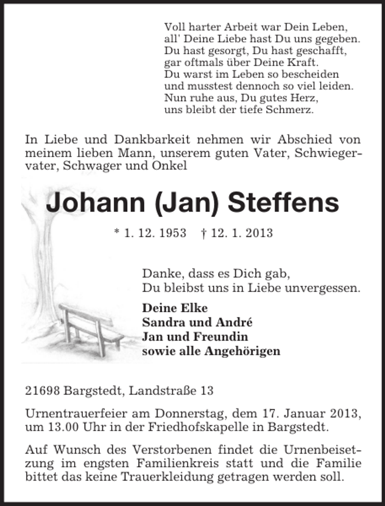 <p>Voll harter Arbeit war Dein Leben,<br />all' Deine Liebe hast Du uns gegeben.<br />Du hast gesorgt, Du hast geschafft,<br />gar oftmals über Deine Kraft.<br />Du warst im Leben so bescheiden<br />und musstest dennoch so viel leiden.<br />Nun ruhe aus, Du gutes Herz,<br />uns bleibt der tiefe Schmerz.</p><p>In Liebe und Dankbarkeit nehmen wir Abschied von<br />meinem lieben Mann, unserem guten Vater, Schwiegervater, Schwager und Onkel</p><p>Johann (Jan) Steffens<br />* 1. 12. 1953</p><p>† 12. 1. 2013</p><p>Danke, dass es Dich gab,<br />Du bleibst uns in Liebe unvergessen.<br />Deine Elke<br />Sandra und André<br />Jan und Freundin<br />sowie alle Angehörigen<br />21698 Bargstedt, Landstraße 13<br />Urnentrauerfeier am Donnerstag, dem 17. Januar 2013,<br />um 13.00 Uhr in der Friedhofskapelle in Bargstedt.<br />Auf Wunsch des Verstorbenen findet die Urnenbeisetzung im engsten Familienkreis statt und die Familie<br />bittet das keine Trauerkleidung getragen werden soll.</p>