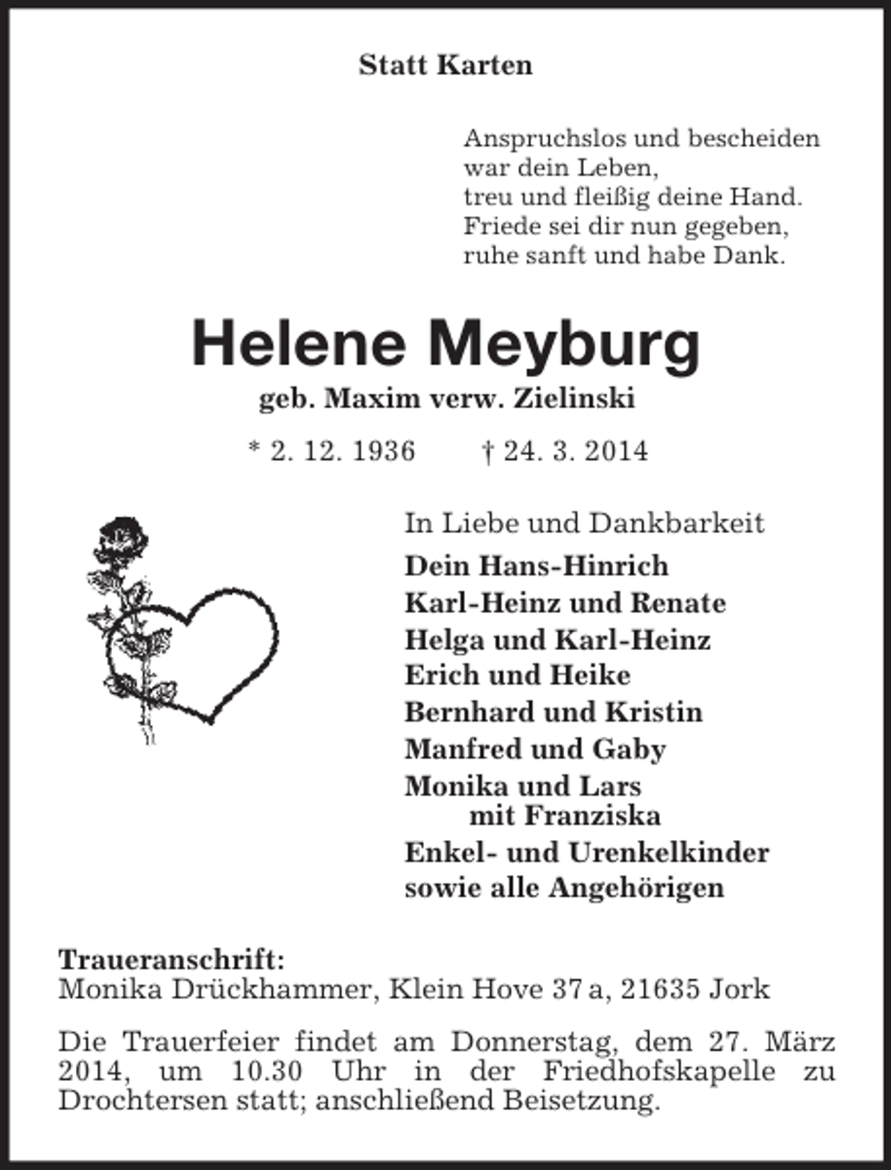 <p>Statt Karten<br />Anspruchslos und bescheiden<br />war dein Leben,<br />treu und fleißig deine Hand.<br />Friede sei dir nun gegeben,<br />ruhe sanft und habe Dank.<br />Helene Meyburg<br />geb. Maxim verw. Zielinski<br />* 2. 12. 1936 † 24. 3. 2014<br />In Liebe und Dankbarkeit<br />Dein Hans-Hinrich<br />Karl-Heinz und Renate<br />Helga und Karl-Heinz<br />Erich und Heike<br />Bernhard und Kristin<br />Manfred und Gaby<br />Monika und Lars<br />mit Franziska<br />Enkel- und Urenkelkinder<br />sowie alle Angehörigen<br />Traueranschrift:<br />Monika Drückhammer, Klein Hove 37 a, 21635 Jork<br />Die Trauerfeier findet am Donnerstag, dem 27. März 2014, um 10.30 Uhr in der Friedhofskapelle zu<br />Drochtersen statt; anschließend Beisetzung.</p>