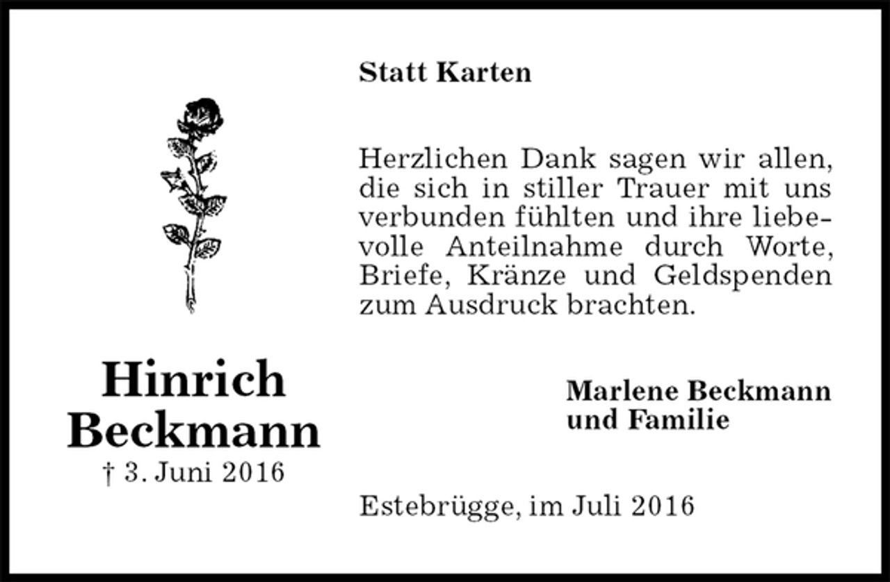 <p>Statt Karten<br />Herzlichen Dank sagen wir allen, die sich in stiller Trauer mit uns verbunden fühlten und ihre liebevolle Anteilnahme durch Worte, Briefe, Kränze und Geldspenden zum Ausdruck brachten.<br />Marlene Beckmann<br />und Familie<br />Estebrügge, im Juli 2016</p>
<p>Hinrich<br />Beckmann<br />† 3. Juni 2016</p>