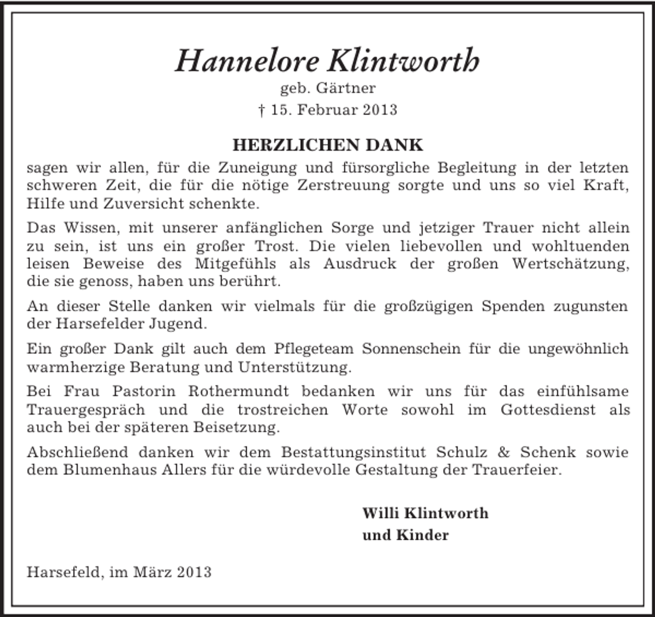 <p>Hannelore Klintworth<br />geb. Gärtner<br />† 15. Februar 2013</p><p>HERZLICHEN DANK<br />sagen wir allen, für die Zuneigung und fürsorgliche Begleitung in der letzten<br />schweren Zeit, die für die nötige Zerstreuung sorgte und uns so viel Kraft,<br />Hilfe und Zuversicht schenkte.<br />Das Wissen, mit unserer anfänglichen Sorge und jetziger Trauer nicht allein<br />zu sein, ist uns ein großer Trost. Die vielen liebevollen und wohltuenden<br />leisen Beweise des Mitgefühls als Ausdruck der großen Wertschätzung,<br />die sie genoss, haben uns berührt.<br />An dieser Stelle danken wir vielmals für die großzügigen Spenden zugunsten<br />der Harsefelder Jugend.<br />Ein großer Dank gilt auch dem Pflegeteam Sonnenschein für die ungewöhnlich<br />warmherzige Beratung und Unterstützung.<br />Bei Frau Pastorin Rothermundt bedanken wir uns für das einfühlsame<br />Trauergespräch und die trostreichen Worte sowohl im Gottesdienst als<br />auch bei der späteren Beisetzung.<br />Abschließend danken wir dem Bestattungsinstitut Schulz &amp; Schenk sowie<br />dem Blumenhaus Allers für die würdevolle Gestaltung der Trauerfeier.<br />Willi Klintworth<br />und Kinder<br />Harsefeld, im März 2013</p>