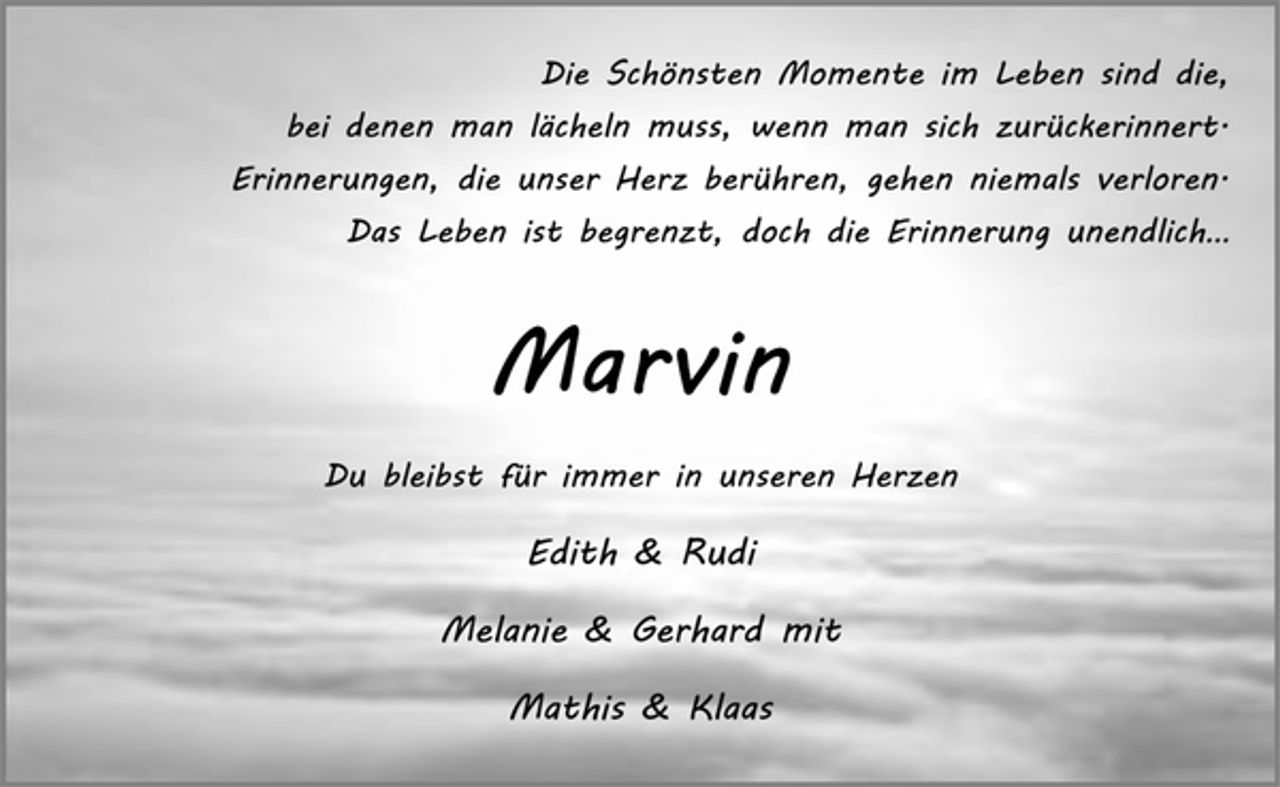 <p>Die Schönsten Momente im Leben sind die,<br />bei denen man lächeln muss, wenn man sich zurückerinnert.<br />Erinnerungen, die unser Herz berühren, gehen niemals verloren.<br />Das Leben ist begrenzt, doch die Erinnerung unendlich…<br />Marvin<br />Du bleibst für immer in unseren Herzen<br />Edith &amp; Rudi<br />Melanie &amp; Gerhard mit<br />Mathis &amp; Klaas</p>