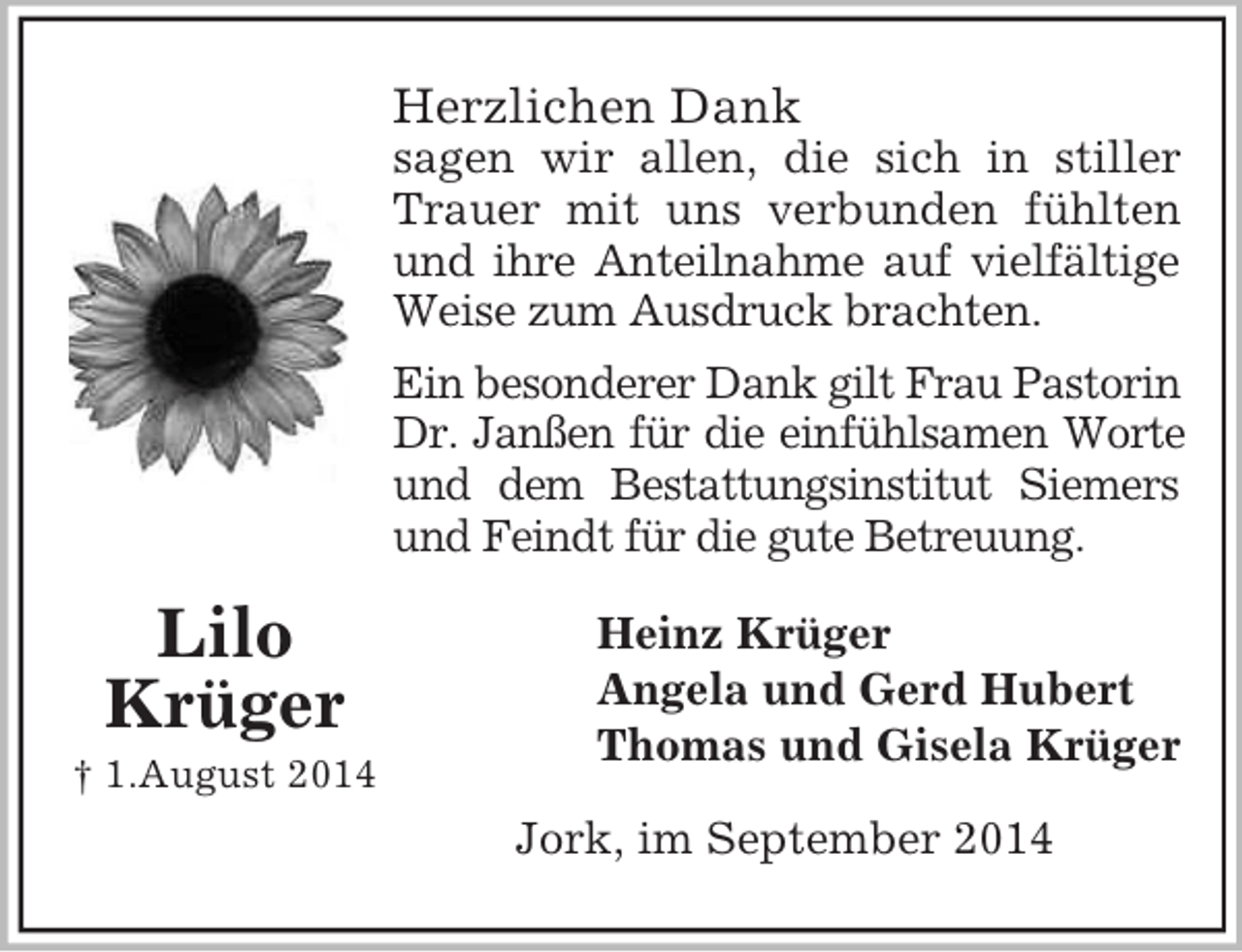 <p>Lilo<br />Krüger<br />† 1.August 2014<br />Herzlichen Dank<br />sagen wir allen, die sich in stiller<br />Trauer mit uns verbunden fühlten<br />und ihre Anteilnahme auf vielfältige<br />Weise zum Ausdruck brachten.<br />Ein besonderer Dank gilt Frau Pastorin<br />Dr. Janßen für die einfühlsamen Worte<br />und dem Bestattungsinstitut Siemers<br />und Feindt für die gute Betreuung.<br />Heinz Krüger<br />Angela und Gerd Hubert<br />Thomas und Gisela Krüger<br />Jork, im September 2014</p>