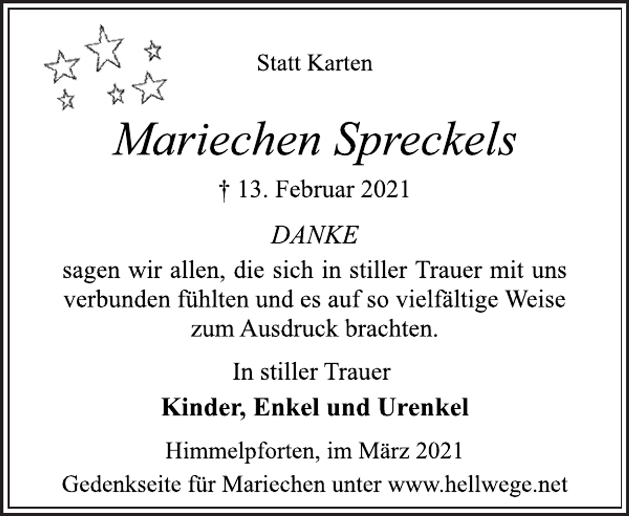 <p>Statt Karten<br />Mariechen Spreckels<br />† 13. Februar 2021<br />DANKE<br />sagen wir allen, die sich in stiller Trauer mit uns<br />verbunden fühlten und es auf so vielfältige Weise<br />zum Ausdruck brachten.<br />In stiller Trauer<br />Kinder, Enkel und Urenkel<br />Himmelpforten, im März 2021<br />Gedenkseite für Mariechen unter www.hellwege.net</p>