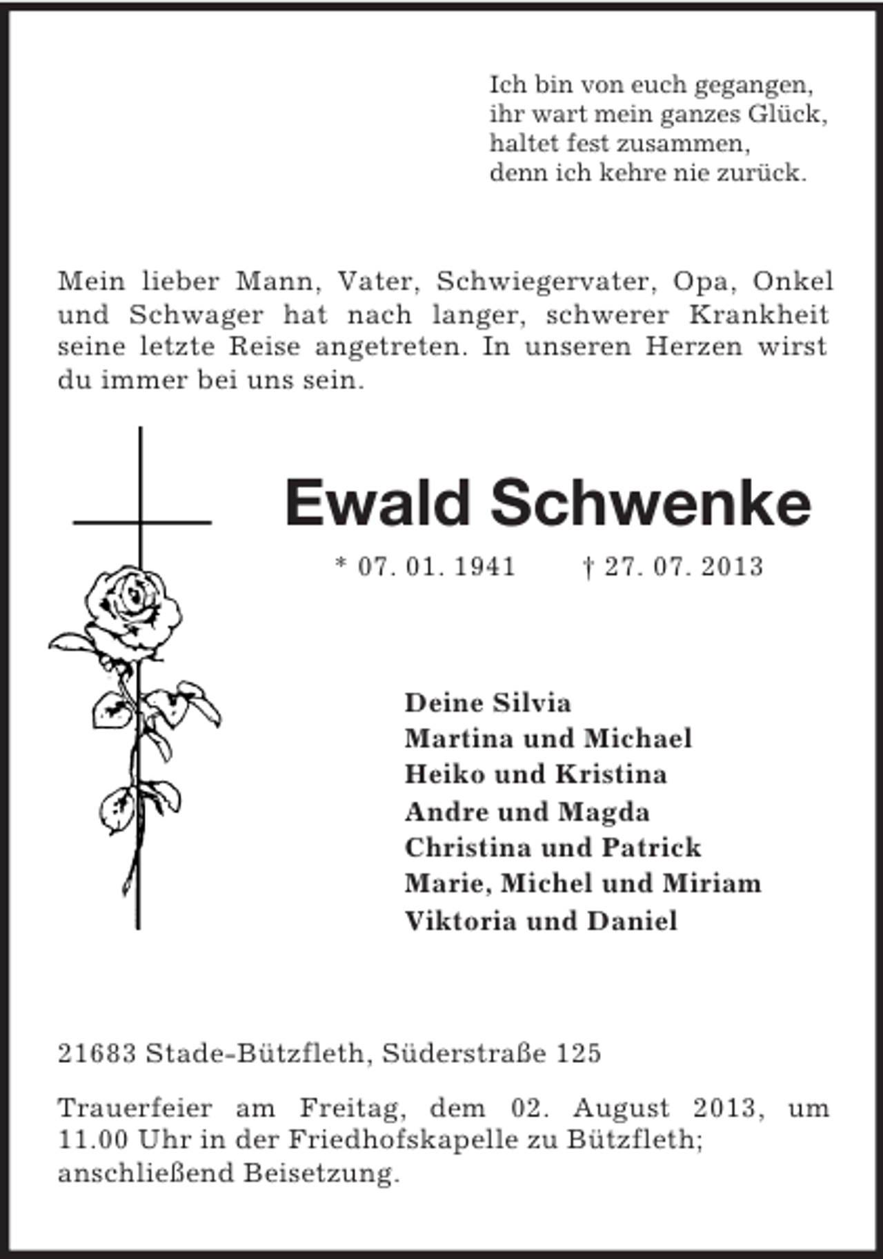 <p>Ich bin von euch gegangen,<br />ihr wart mein ganzes Glück,<br />haltet fest zusammen,<br />denn ich kehre nie zurück.</p><p>Mein lieber Mann, Vater, Schwiegervater, Opa, Onkel<br />und Schwager hat nach langer, schwerer Krankheit<br />seine letzte Reise angetreten. In unseren Herzen wirst<br />du immer bei uns sein.</p><p>Ewald Schwenke<br />* 07. 01. 1941</p><p>† 27. 07. 2013</p><p>Deine Silvia<br />Martina und Michael<br />Heiko und Kristina<br />Andre und Magda<br />Christina und Patrick<br />Marie, Michel und Miriam<br />Viktoria und Daniel</p><p>21683 Stade-Bützfleth, Süderstraße 125<br />Trauerfeier am Freitag, dem 02. August 2013, um<br />11.00 Uhr in der Friedhofskapelle zu Bützfleth;<br />anschließend Beisetzung.</p>