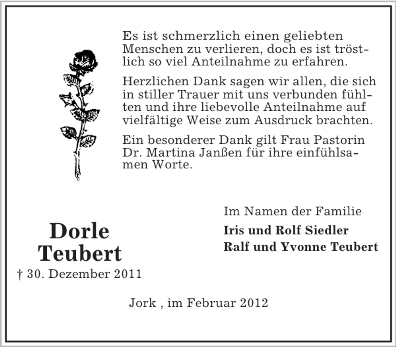 <p>Es ist schmerzlich einen geliebten<br />Menschen zu verlieren, doch es ist tröstlich so viel Anteilnahme zu erfahren.<br />Herzlichen Dank sagen wir allen, die sich<br />in stiller Trauer mit uns verbunden fühlten und ihre liebevolle Anteilnahme auf<br />vielfältige Weise zum Ausdruck brachten.<br />Ein besonderer Dank gilt Frau Pastorin<br />Dr. Martina Janßen für ihre einfühlsamen Worte.</p><p>Im Namen der Familie<br />Iris und Rolf Siedler<br />Ralf und Yvonne Teubert</p><p>Dorle<br />Teubert<br />† 30. Dezember 2011</p><p>Jork , im Februar 2012</p>