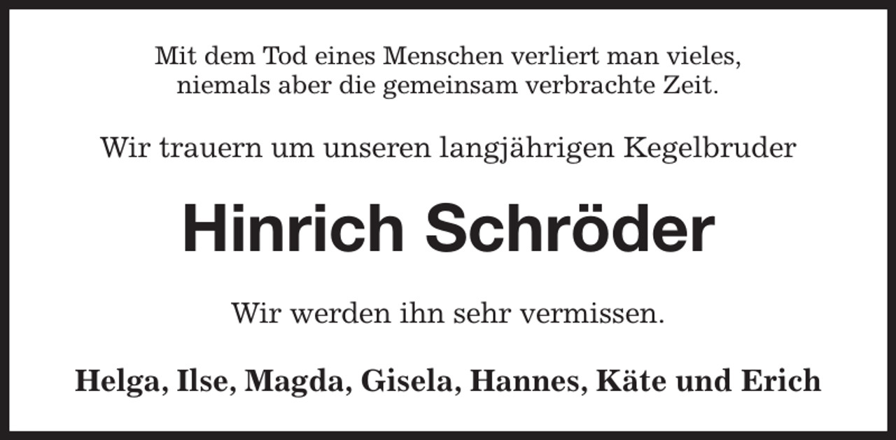 <p>Mit dem Tod eines Menschen verliert man vieles,<br />niemals aber die gemeinsam verbrachte Zeit.<br />Wir trauern um unseren langjährigen Kegelbruder<br />Hinrich Schröder<br />Wir werden ihn sehr vermissen.<br />Helga, Ilse, Magda, Gisela, Hannes, Käte und Erich</p>