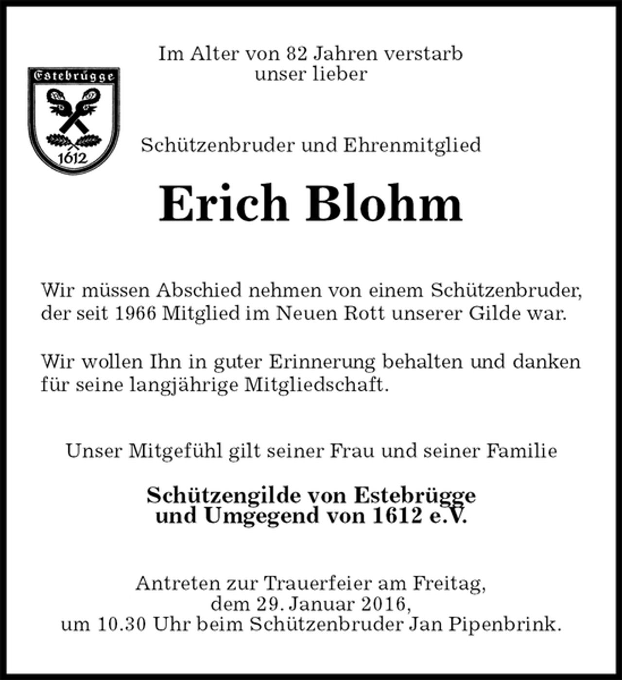 <p>Im Alter von 82 Jahren verstarb<br />unser lieber<br />Schützenbruder und Ehrenmitglied</p>
<p>Erich Blohm<br />Wir müssen Abschied nehmen von einem Schützenbruder, der seit 1966 Mitglied im Neuen Rott unserer Gilde war.<br />Wir wollen Ihn in guter Erinnerung behalten und danken für seine langjährige Mitgliedschaft.<br />Unser Mitgefühl gilt seiner Frau und seiner Familie<br />Schützengilde von Estebrügge<br />und Umgegend von 1612 e.V.<br />Antreten zur Trauerfeier am Freitag,<br />dem 29. Januar 2016,<br />um 10.30 Uhr beim Schützenbruder Jan Pipenbrink.</p>