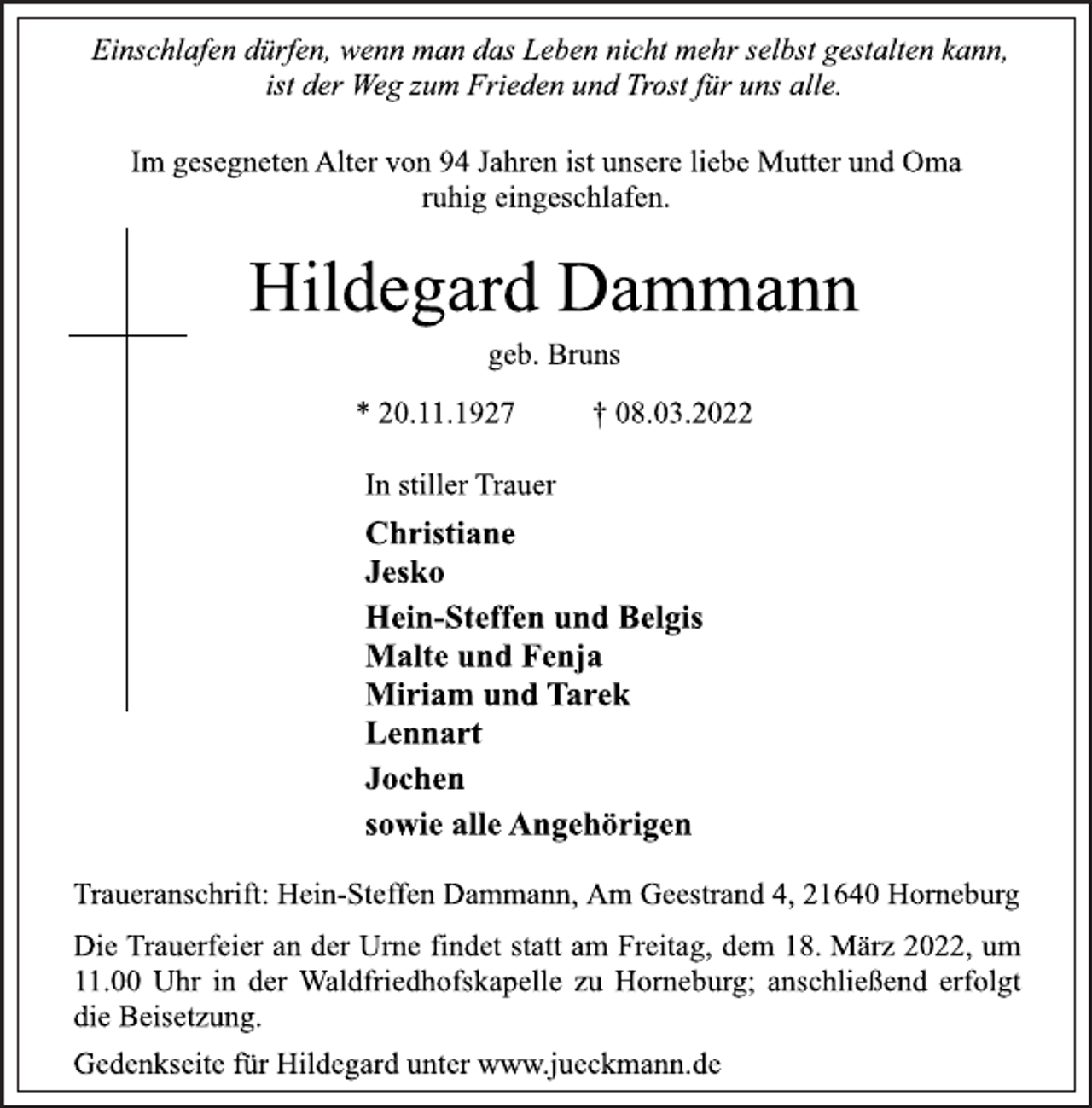 <p>Einschlafen dürfen, wenn man das Leben nicht mehr selbst gestalten kann,<br />ist der Weg zum Frieden und Trost für uns alle.<br />Im gesegneten Alter von 94 Jahren ist unsere liebe Mutter und Oma ruhig eingeschlafen.<br />Hildegard Dammann<br />geb. Bruns<br />* 20.11.1927 † 08.03.2022<br />In stiller Trauer<br />Christiane<br />Jesko<br />Hein-Steffen und Belgis<br />Malte und Fenja<br />Miriam und Tarek<br />Lennart<br />Jochen<br />sowie alle Angehörigen<br />Traueranschrift: Hein-Steffen Dammann, Am Geestrand 4, 21640 Horneburg<br />Die Trauerfeier an der Urne findet statt am Freitag, dem 18. März 2022, um 11.00 Uhr in der Waldfriedhofskapelle zu Horneburg; anschließend erfolgt die Beisetzung.<br />Gedenkseite für Hildegard unter www.jueckmann.de</p>