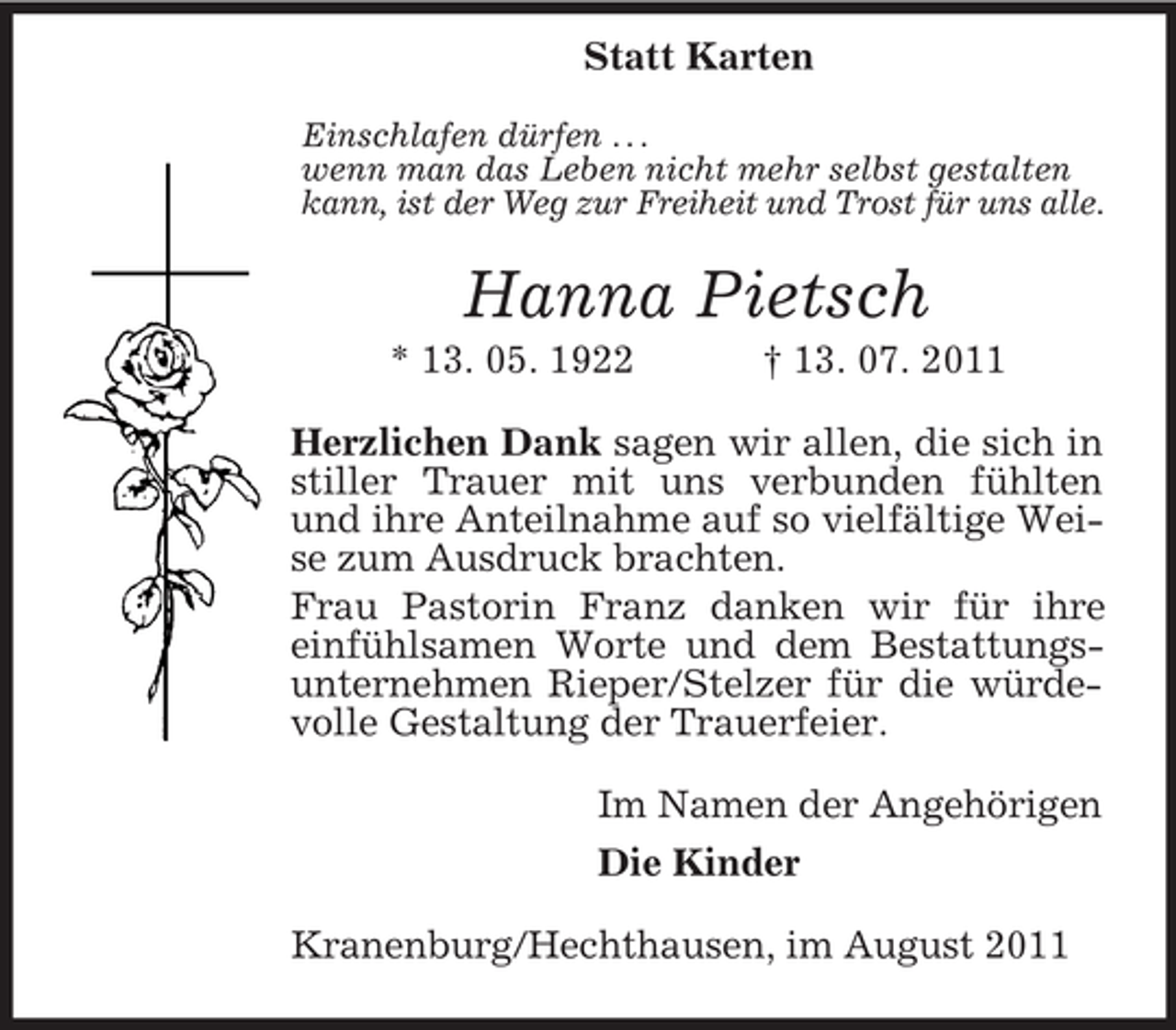 <p>Statt Karten<br />Einschlafen dürfen . . .<br />wenn man das Leben nicht mehr selbst gestalten<br />kann, ist der Weg zur Freiheit und Trost für uns alle.</p><p>Hanna Pietsch<br />* 13. 05. 1922</p><p>† 13. 07. 2011</p><p>Herzlichen Dank sagen wir allen, die sich in<br />stiller Trauer mit uns verbunden fühlten<br />und ihre Anteilnahme auf so vielfältige Weise zum Ausdruck brachten.<br />Frau Pastorin Franz danken wir für ihre<br />einfühlsamen Worte und dem Bestattungsunternehmen Rieper/Stelzer für die würdevolle Gestaltung der Trauerfeier.<br />Im Namen der Angehörigen<br />Die Kinder<br />Kranenburg/Hechthausen, im August 2011</p>