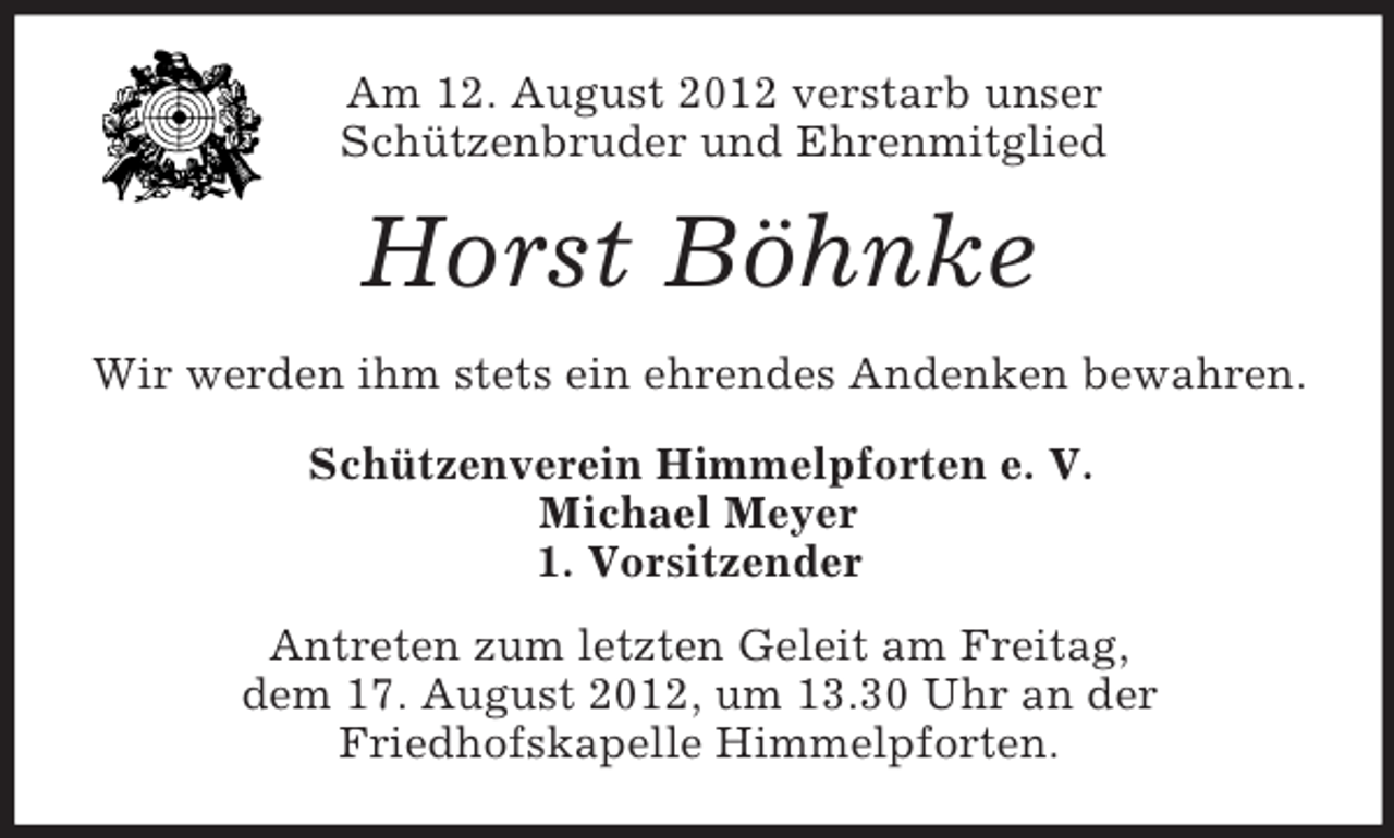 <p>Am 12. August 2012 verstarb unser<br />Schützenbruder und Ehrenmitglied</p><p>Horst Böhnke<br />Wir werden ihm stets ein ehrendes Andenken bewahren.<br />Schützenverein Himmelpforten e. V.<br />Michael Meyer<br />1. Vorsitzender<br />Antreten zum letzten Geleit am Freitag,<br />dem 17. August 2012, um 13.30 Uhr an der<br />Friedhofskapelle Himmelpforten.</p>
