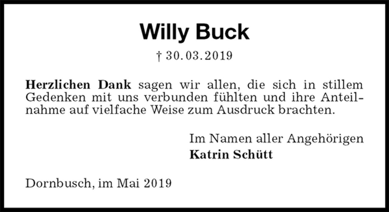 <p>Willy Buck<br />† 30. 03. 2019<br />Herzlichen Dank sagen wir allen, die sich in stillem<br />Gedenken mit uns verbunden fühlten und ihre Anteilnahme auf vielfache Weise zum Ausdruck brachten.<br />Im Namen aller Angehörigen<br />Katrin Schütt<br />Dornbusch, im Mai 2019</p>