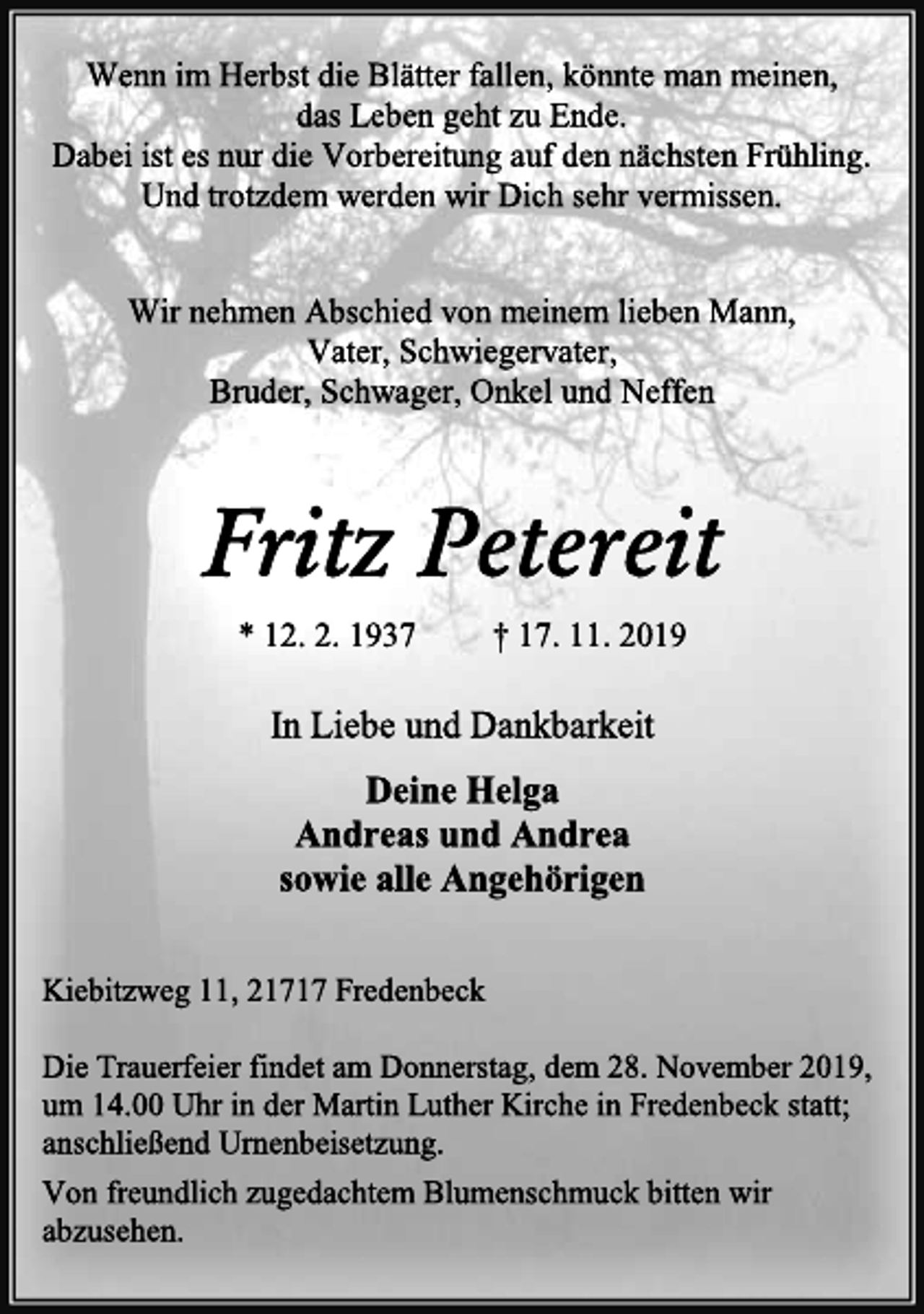 <p>Wenn im Herbst die Blätter fallen, könnte man meinen,<br />das Leben geht zu Ende.<br />Dabei ist es nur die Vorbereitung auf den nächsten Frühling.<br />Und trotzdem werden wir Dich sehr vermissen.<br />Wir nehmen Abschied von meinem lieben Mann,<br />Vater, Schwiegervater,<br />Bruder, Schwager, Onkel und Neffen<br />Fritz Petereit<br />* 12. 2. 1937 † 17. 11. 2019<br />In Liebe und Dankbarkeit<br />Deine Helga<br />Andreas und Andrea<br />sowie alle Angehörigen<br />Kiebitzweg 11, 21717 Fredenbeck<br />Die Trauerfeier findet am Donnerstag, dem 28. November 2019,<br />um 14.00 Uhr in der Martin Luther Kirche in Fredenbeck statt;<br />anschließend Urnenbeisetzung.<br />Von freundlich zugedachtem Blumenschmuck bitten wir<br />abzusehen.</p>