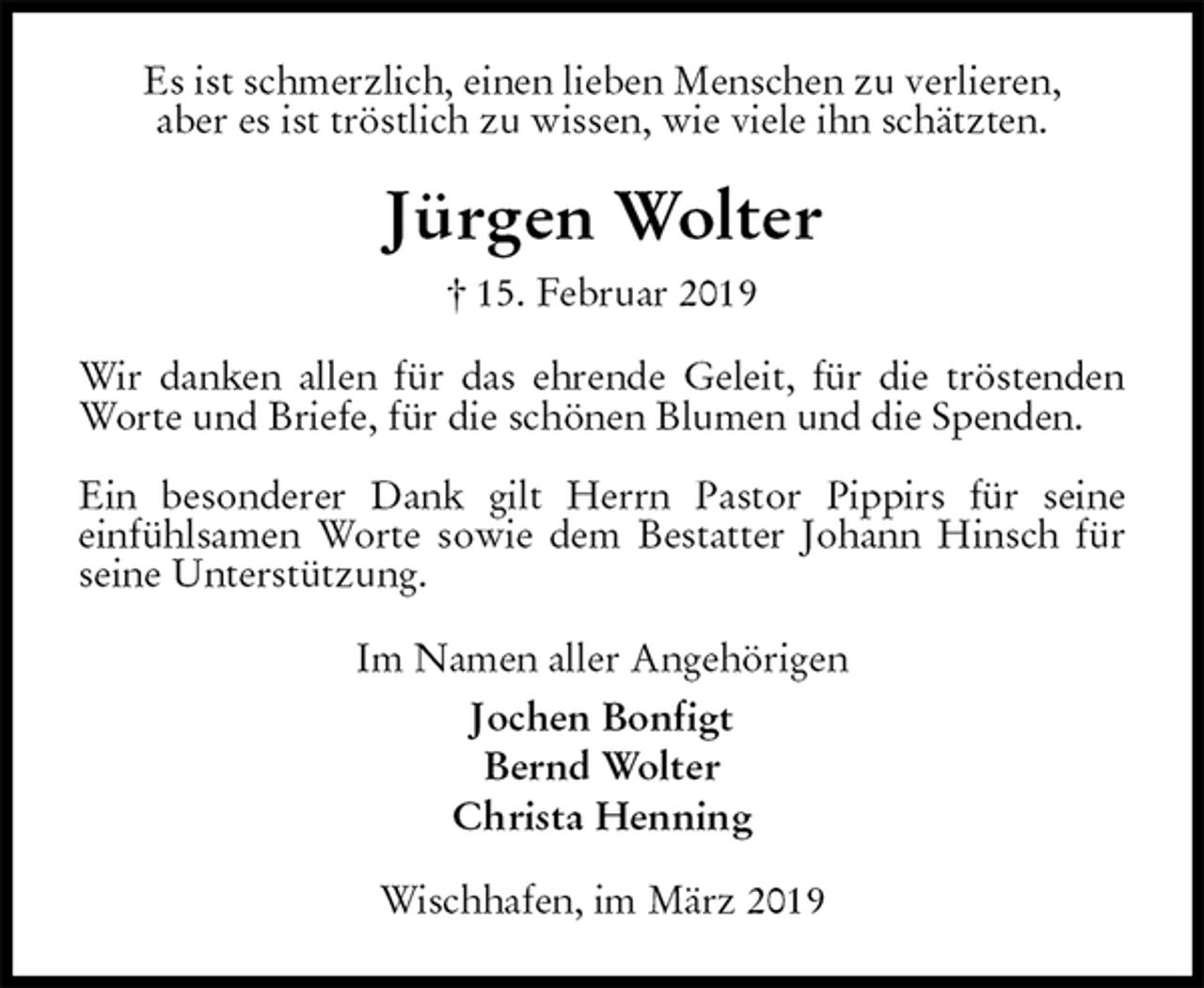 <p>Es ist schmerzlich, einen lieben Menschen zu verlieren,<br />aber es ist tröstlich zu wissen, wie viele ihn schätzten.<br />Jürgen Wolter<br />† 15. Februar 2019<br />Wir danken allen für das ehrende Geleit, für die tröstenden<br />Worte und Briefe, für die schönen Blumen und die Spenden.</p><p>Ein besonderer Dank gilt Herrn Pastor Pippirs für seine<br />einfühlsamen Worte sowie dem Bestatter Johann Hinsch für seine Unterstützung.<br />Im Namen aller Angehörigen<br />Jochen Bonfigt<br />Bernd Wolter<br />Christa Henning<br />Wischhafen, im März 2019</p>