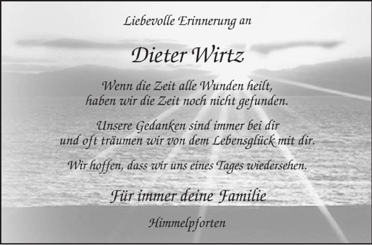 <p>Liebevolle Erinnerung an</p><p>Dieter Wirtz<br />Wenn die Zeit alle Wunden heilt,<br />haben wir die Zeit noch nicht gefunden.<br />Unsere Gedanken sind immer bei dir<br />und oft träumen wir von dem Lebensglück mit dir.<br />Wir hoffen, dass wir uns eines Tages wiedersehen.</p><p>Für immer deine Familie<br />Himmelpforten</p>