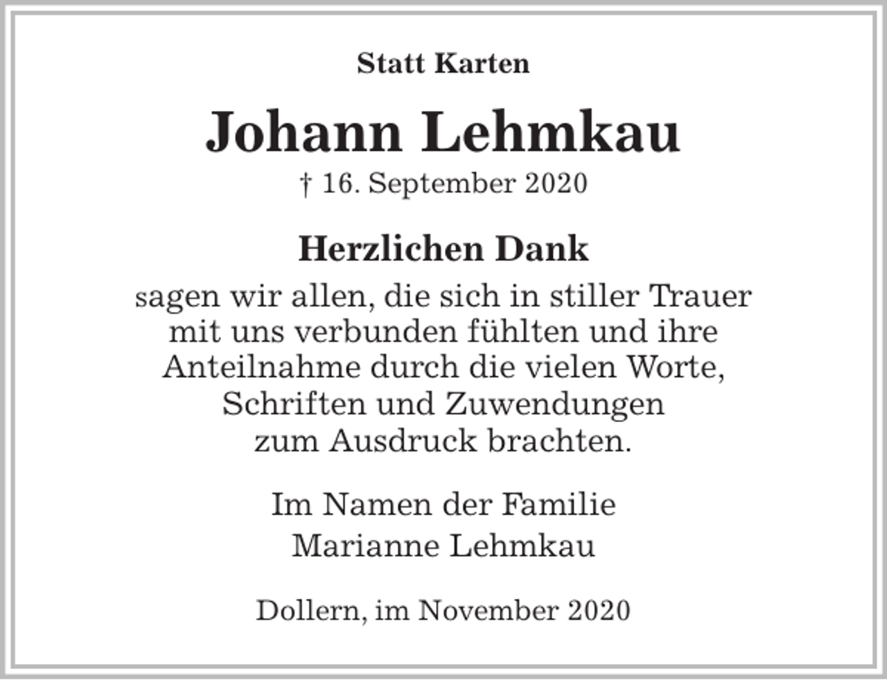 <p>Statt Karten<br />Johann Lehmkau<br />† 16. September 2020<br />Herzlichen Dank<br />sagen wir allen, die sich in stiller Trauer<br />mit uns verbunden fühlten und ihre<br />Anteilnahme durch die vielen Worte,<br />Schriften und Zuwendungen<br />zum Ausdruck brachten.<br />Im Namen der Familie<br />Marianne Lehmkau<br />Dollern, im November 2020</p>