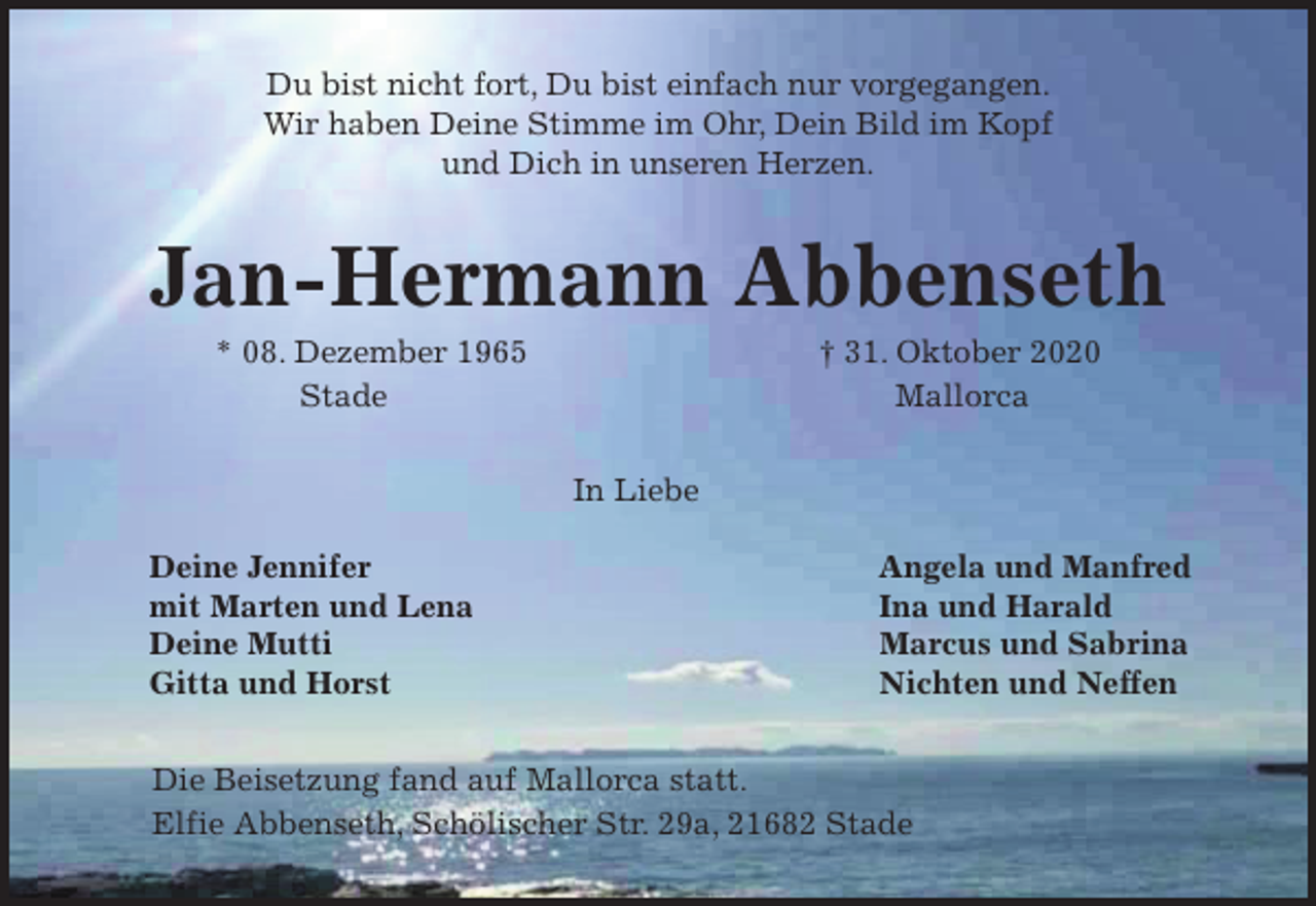 <p>Du bist nicht fort, Du bist einfach nur vorgegangen.<br />Wir haben Deine Stimme im Ohr, Dein Bild im Kopf<br />und Dich in unseren Herzen.<br />Jan-Hermann Abbenseth<br />* 08. Dezember 1965 † 31. Oktober 2020<br />Stade Mallorca<br />In Liebe</p>
<p>Deine Jennifer Angela und Manfred<br />mit Marten und Lena Ina und Harald<br />Deine Mutti Marcus und Sabrina<br />Gitta und Horst Nichten und Neffen<br />Die Beisetzung fand auf Mallorca statt.<br />Elfie Abbenseth, Schölischer Str. 29a, 21682 Stade</p>