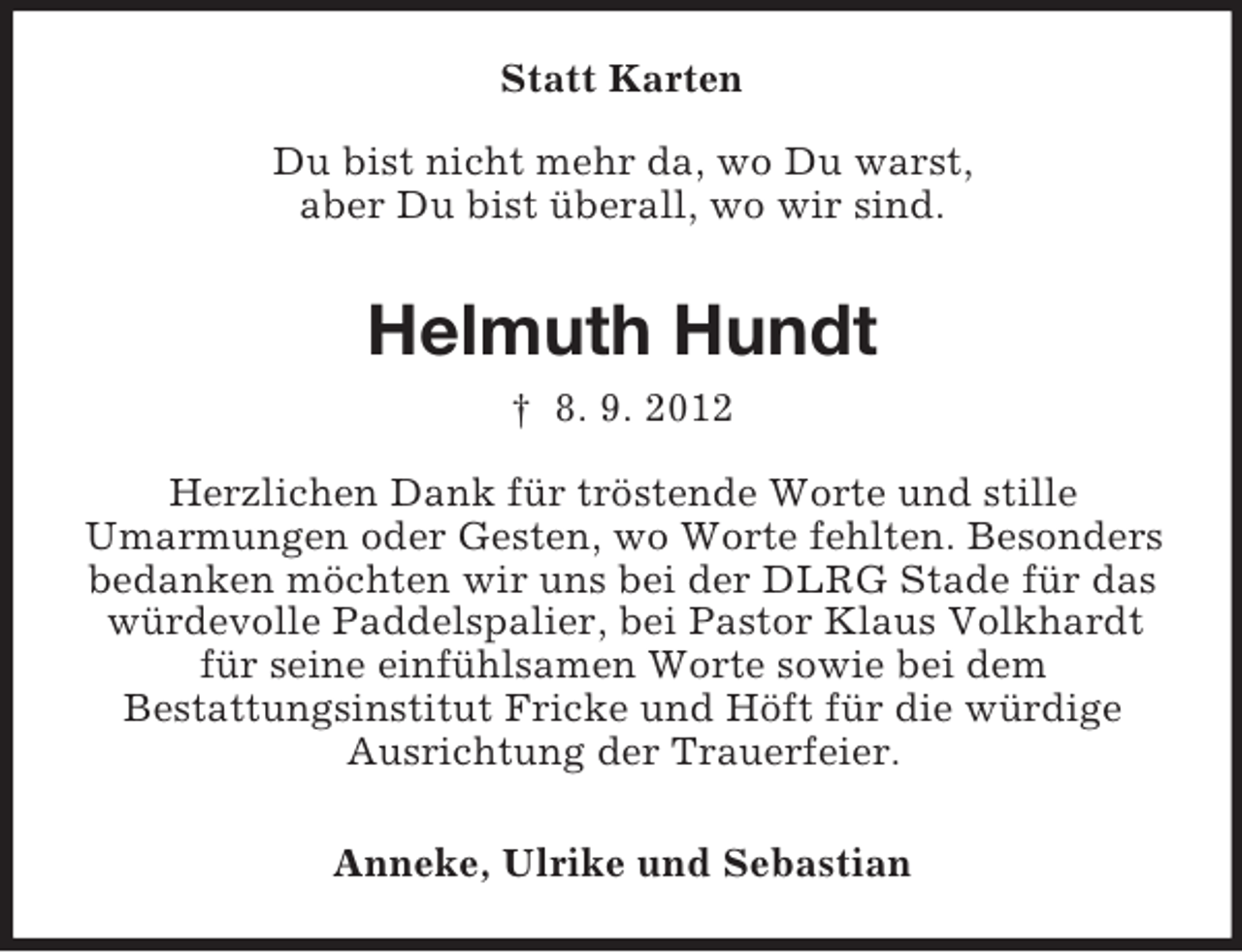 <p>Statt Karten<br />Du bist nicht mehr da, wo Du warst,<br />aber Du bist überall, wo wir sind.</p><p>Helmuth Hundt<br />† 8. 9. 2012<br />Herzlichen Dank für tröstende Worte und stille<br />Umarmungen oder Gesten, wo Worte fehlten. Besonders<br />bedanken möchten wir uns bei der DLRG Stade für das<br />würdevolle Paddelspalier, bei Pastor Klaus Volkhardt<br />für seine einfühlsamen Worte sowie bei dem<br />Bestattungsinstitut Fricke und Höft für die würdige<br />Ausrichtung der Trauerfeier.<br />Anneke, Ulrike und Sebastian</p>