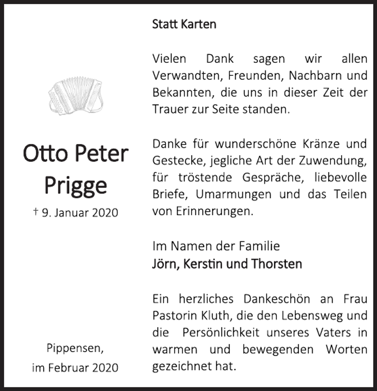<p>Statt Karten</p>
<p>Otto Peter<br />Prigge</p>
<p>† 9. Januar 2020</p>
<p>Vielen Dank sagen wir allen<br />Verwandten, Freunden, Nachbarn und<br />Bekannten, die uns in dieser Zeit der<br />Trauer zur Seite standen.<br />Danke für wunderschöne Kränze und<br />Gestecke, jegliche Art der Zuwendung,<br />für tröstende Gespräche, liebevolle<br />Briefe, Umarmungen und das Teilen<br />von Erinnerungen.<br />Ein herzliches Dankeschön an Frau<br />Pastorin Kluth, die den Lebensweg und<br />die Persönlichkeit unseres Vaters in<br />warmen und bewegenden Worten<br />gezeichnet hat.</p>
<p>Im Namen der Familie</p>
<p>Jörn, Kerstin und Thorsten</p>
<p>Pippensen,</p>
<p>im Februar 2020</p>