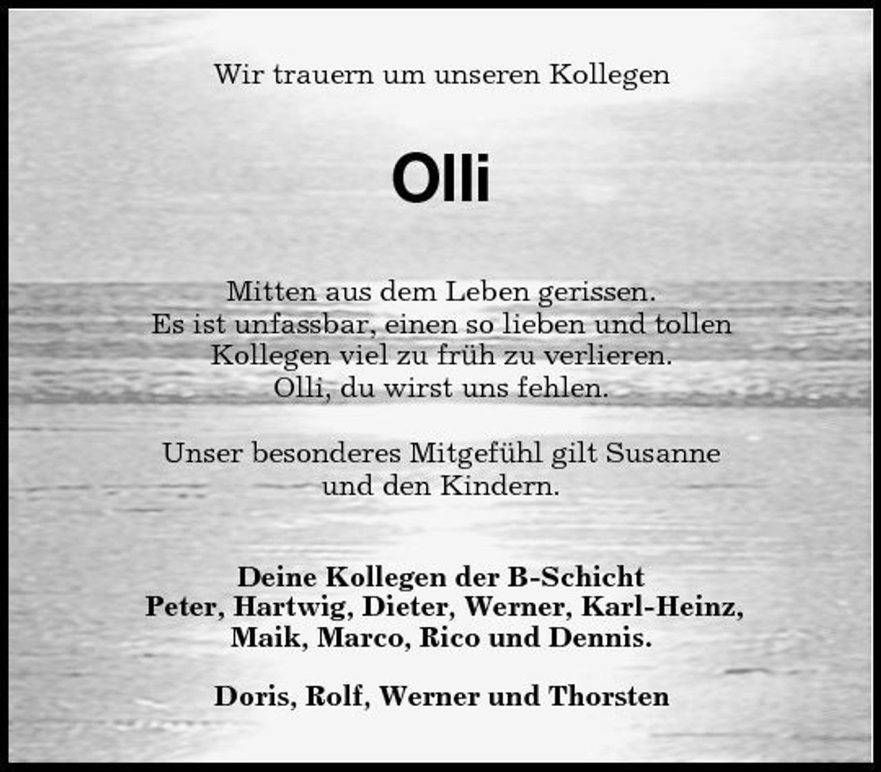 <p>Wir trauern um unseren Kollegen</p><p>Olli<br />Mitten aus dem Leben gerissen. Es ist unfassbar, einen so lieben und tollen Kollegen viel zu früh zu verlieren. Olli, du wirst uns fehlen. Unser besonderes Mitgefühl gilt Susanne und den Kindern. Deine Kollegen der B-Schicht Peter, Hartwig, Dieter, Werner, Karl-Heinz, Maik, Marco, Rico und Dennis. Doris, Rolf, Werner und Thorsten</p>