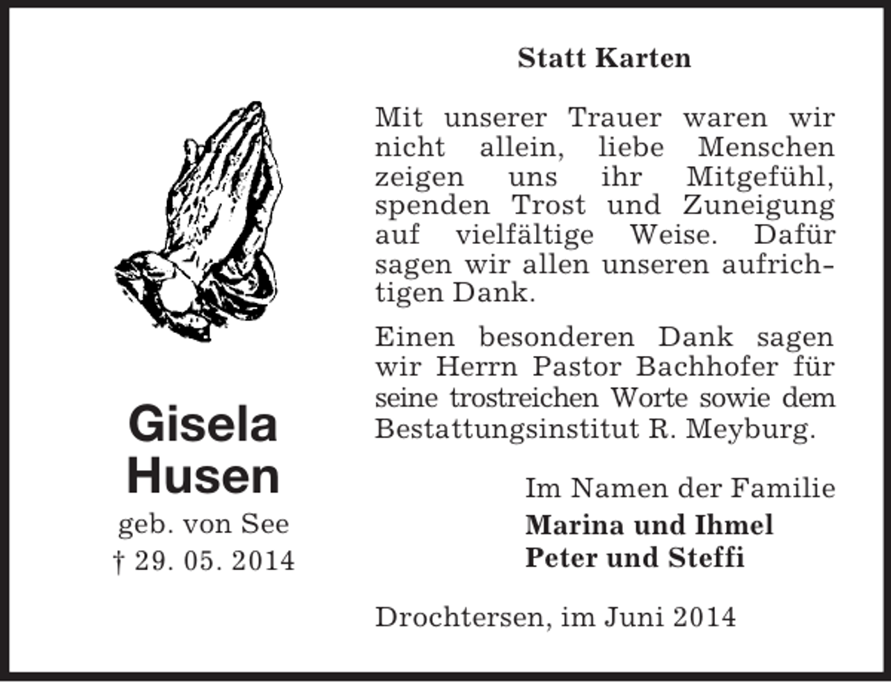<p>Gisela<br />Husen<br />geb. von See<br />† 29. 05. 2014<br />Statt Karten<br />Mit unserer Trauer waren wir nicht allein, liebe Menschen<br />zeigen uns ihr Mitgefühl,<br />spenden Trost und Zuneigung auf vielfältige Weise. Dafür<br />sagen wir allen unseren aufrichtigen Dank.<br />Einen besonderen Dank sagen wir Herrn Pastor Bachhofer für seine trostreichen Worte sowie dem<br />Bestattungsinstitut R. Meyburg.<br />Im Namen der Familie<br />Marina und Ihmel<br />Peter und Steffi<br />Drochtersen, im Juni 2014</p>