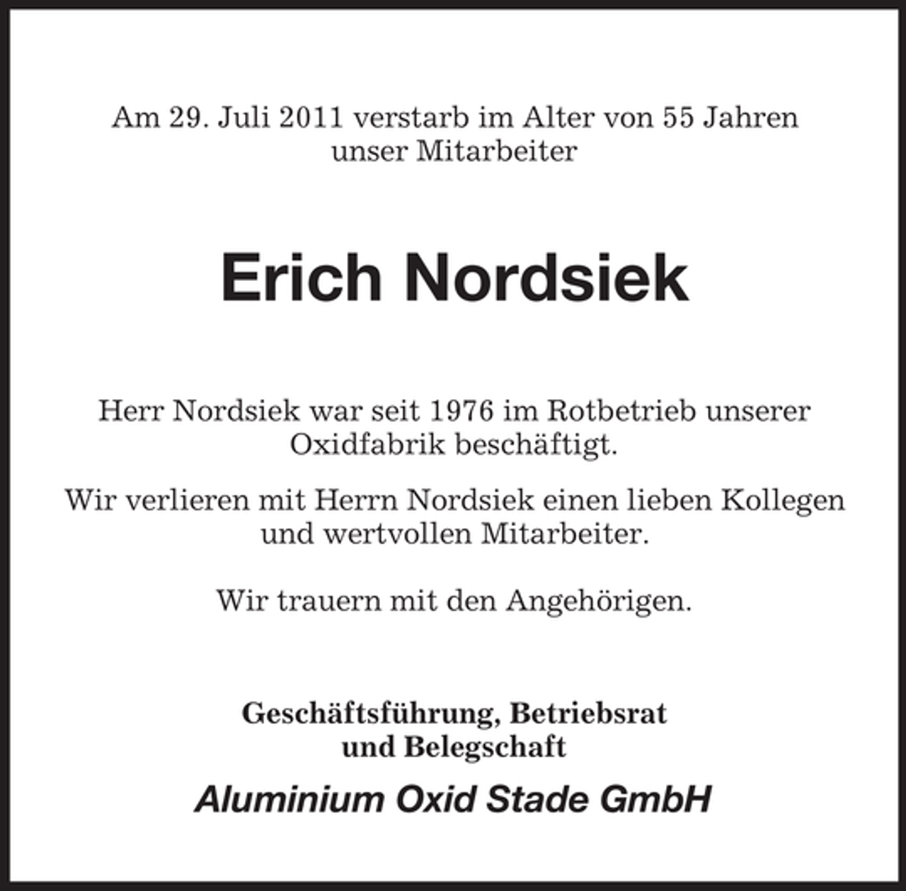 <p>Am 29. Juli 2011 verstarb im Alter von 55 Jahren<br />unser Mitarbeiter</p><p>Erich Nordsiek<br />Herr Nordsiek war seit 1976 im Rotbetrieb unserer<br />Oxidfabrik beschäftigt.<br />Wir verlieren mit Herrn Nordsiek einen lieben Kollegen<br />und wertvollen Mitarbeiter.<br />Wir trauern mit den Angehörigen.</p><p>Geschäftsführung, Betriebsrat<br />und Belegschaft</p><p>Aluminium Oxid Stade GmbH</p>