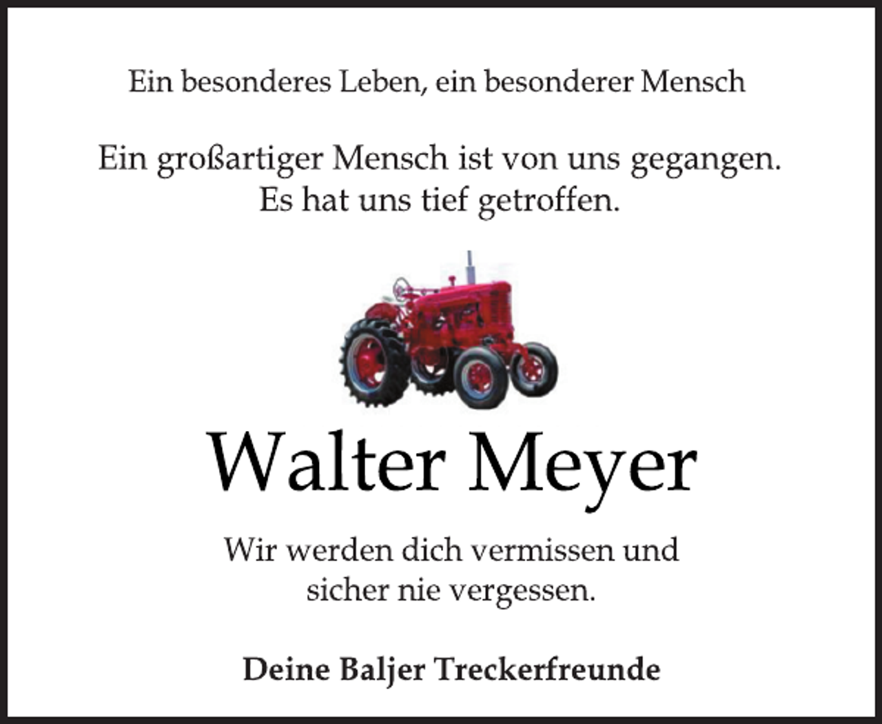 <p>Ein besonderes Leben, ein besonderer Mensch<br />Ein großartiger Mensch ist von uns gegangen.<br />Es hat uns tief getroffen.<br />Walter Meyer<br />Wir werden dich vermissen und sicher nie vergessen.<br />Deine Baljer Treckerfreunde</p>