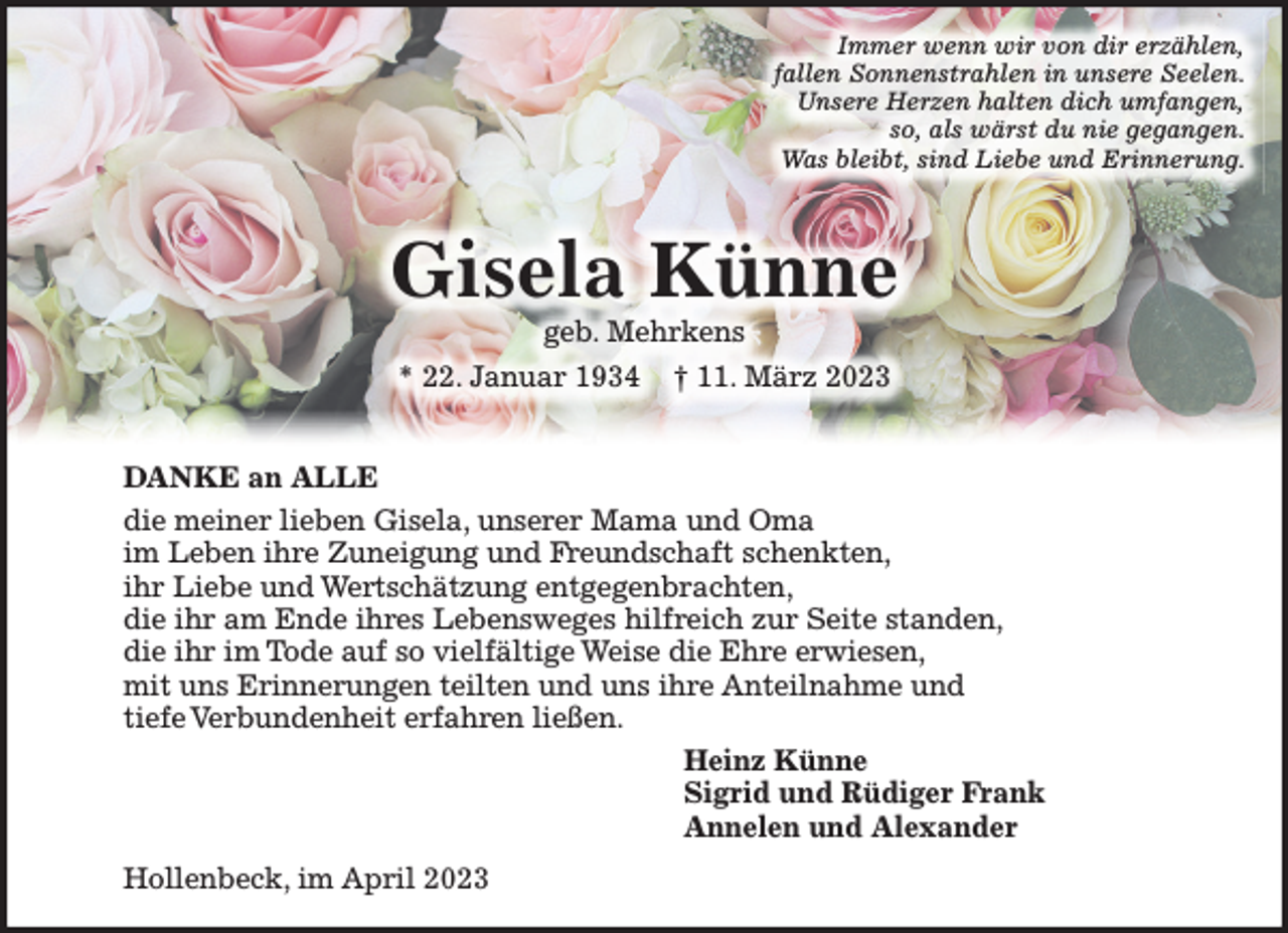 <p>Immer wenn wir von dir erzählen,<br />fallen Sonnenstrahlen in unsere Seelen.<br />Unsere Herzen halten dich umfangen,<br />so, als wärst du nie gegangen.<br />Was bleibt, sind Liebe und Erinnerung.</p><p>DANKE an ALLE<br />die meine liebe Gisela, unsere Mama und Oma<br />im Leben ihre Zuneigung und Freundschaft schenkten,<br />ihr Liebe und Wertschätzung entgegenbrachten,<br />die ihr am Ende ihres Lebensweges hilfreich zur Seite standen,<br />die ihr im Tode auf so vielfältige Weise die Ehre erwiesen,<br />mit uns Erinnerungen teilten und uns ihre Anteilnahme und<br />tiefe Verbundenheit erfahren ließen.</p><p>Heinz Künne<br />Sigrid und Rüdiger,<br />Annelen und Alexander Frank</p><p>Hollenbeck, im April 2023</p>