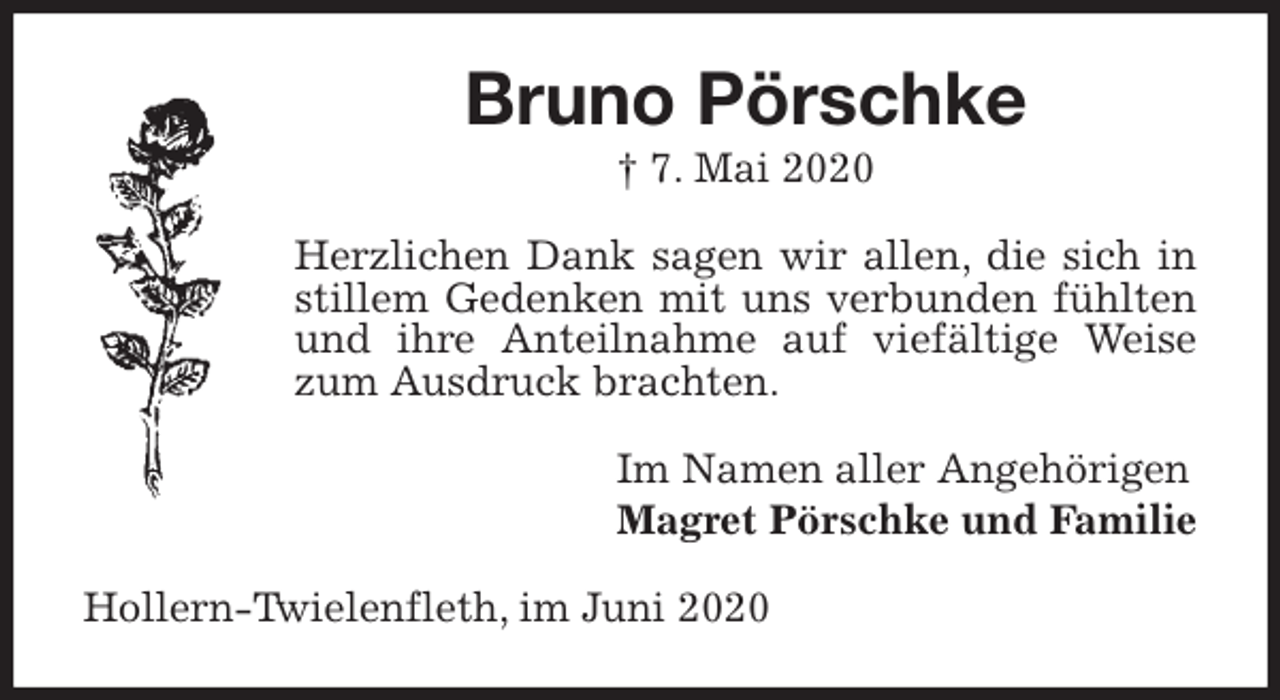 <p>Bruno Pörschke<br />† 7. Mai 2020<br />Herzlichen Dank sagen wir allen, die sich in stillem Gedenken mit uns verbunden fühlten und ihre Anteilnahme auf viefältige Weise zum Ausdruck brachten.<br />Im Namen aller Angehörigen<br />Magret Pörschke und Familie<br />Hollern-Twielenfleth, im Juni 2020</p>