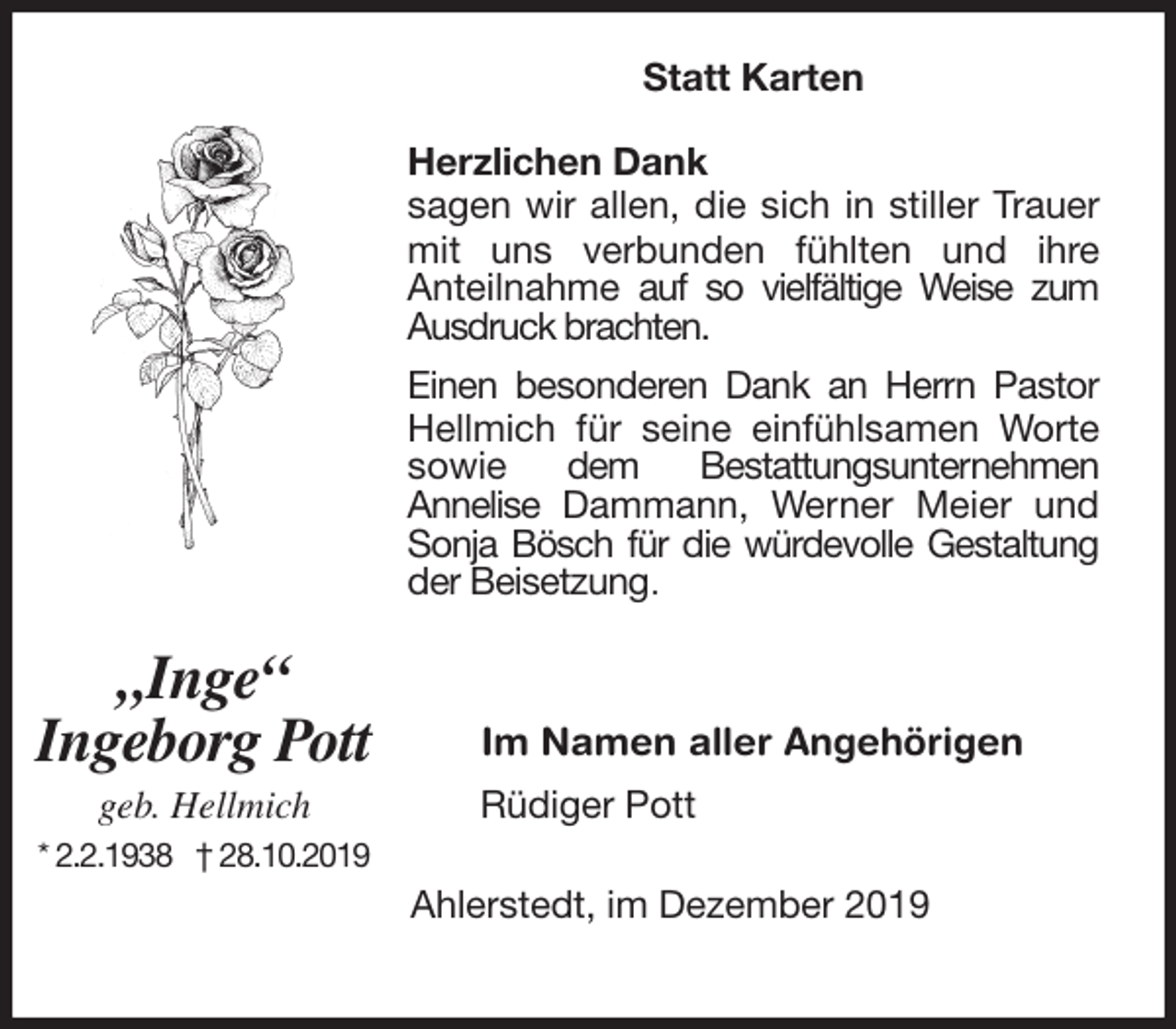 <p>Statt Karten<br />Herzlichen Dank<br />sagen wir allen, die sich in stiller Trauer mit uns verbunden fühlten und ihre<br />Anteilnahme auf so vielfältige Weise zum<br />Ausdruck brachten.<br />Einen besonderen Dank an Herrn Pastor Hellmich für seine einfühlsamen Worte sowie dem Bestattungsunternehmen<br />Annelise Dammann, Werner Meier und Sonja Bösch für die würdevolle Gestaltung der Beisetzung.</p>
<p>Im Namen aller Angehörigen<br />Rüdiger Pott</p>
<p>Ahlerstedt, im Dezember 2019</p>
<p>„Inge“<br />Ingeborg Pott<br />geb. Hellmich<br />* 2.2.1938 † 28.10.2019</p>