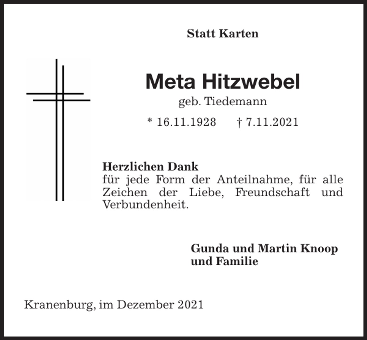 <p>Statt Karten<br />Meta Hitzwebel<br />geb. Tiedemann<br />* 16.11.1928 † 7.11.2021<br />Herzlichen Dank<br />für jede Form der Anteilnahme, für alle Zeichen der Liebe, Freundschaft und<br />Verbundenheit.<br />Gunda und Martin Knoop<br />und Familie<br />Kranenburg, im Dezember 2021</p>