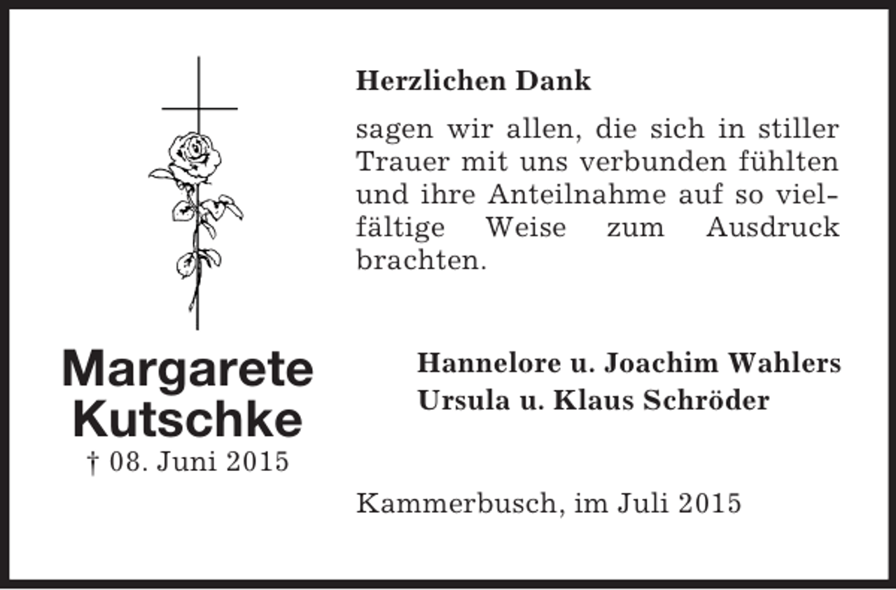 <p>Margarete<br />Kutschke<br />† 08. Juni 2015<br />Herzlichen Dank<br />sagen wir allen, die sich in stiller Trauer mit uns verbunden fühlten und ihre Anteilnahme auf so vielfältige Weise zum Ausdruck brachten.<br />Hannelore u. Joachim Wahlers<br />Ursula u. Klaus Schröder<br />Kammerbusch, im Juli 2015</p>