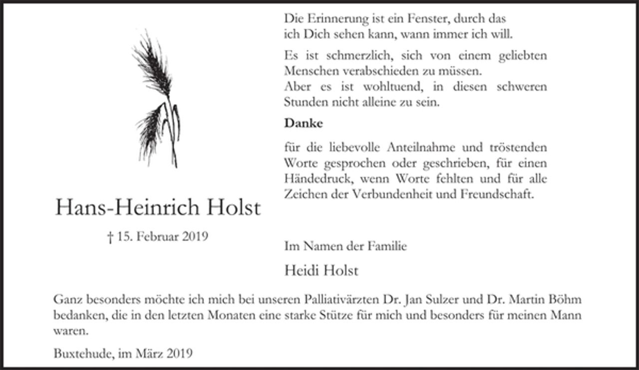<p>Die Erinnerung ist ein Fenster, durch das<br />ich Dich sehen kann, wann immer ich will.<br />Es ist schmerzlich, sich von einem geliebten<br />Menschen verabschieden zu müssen.<br />Aber es ist wohltuend, in diesen schweren<br />Stunden nicht alleine zu sein.<br />Danke<br />für die liebevolle Anteilnahme und tröstenden<br />Worte gesprochen oder geschrieben, für einen<br />Händedruck, wenn Worte fehlten und für alle<br />Zeichen der Verbundenheit und Freundschaft.<br />Hans-Heinrich Holst<br />† 15. Februar 2019<br />Im Namen der Familie<br />Heidi Holst<br />Ganz besonders möchte ich mich bei unseren Palliativärzten Dr. Jan Sulzer und Dr. Martin Böhm<br />bedanken, die in den letzten Monaten eine starke Stütze für mich und besonders für meinen Mann<br />waren.<br />Buxtehude, im März 2019</p>