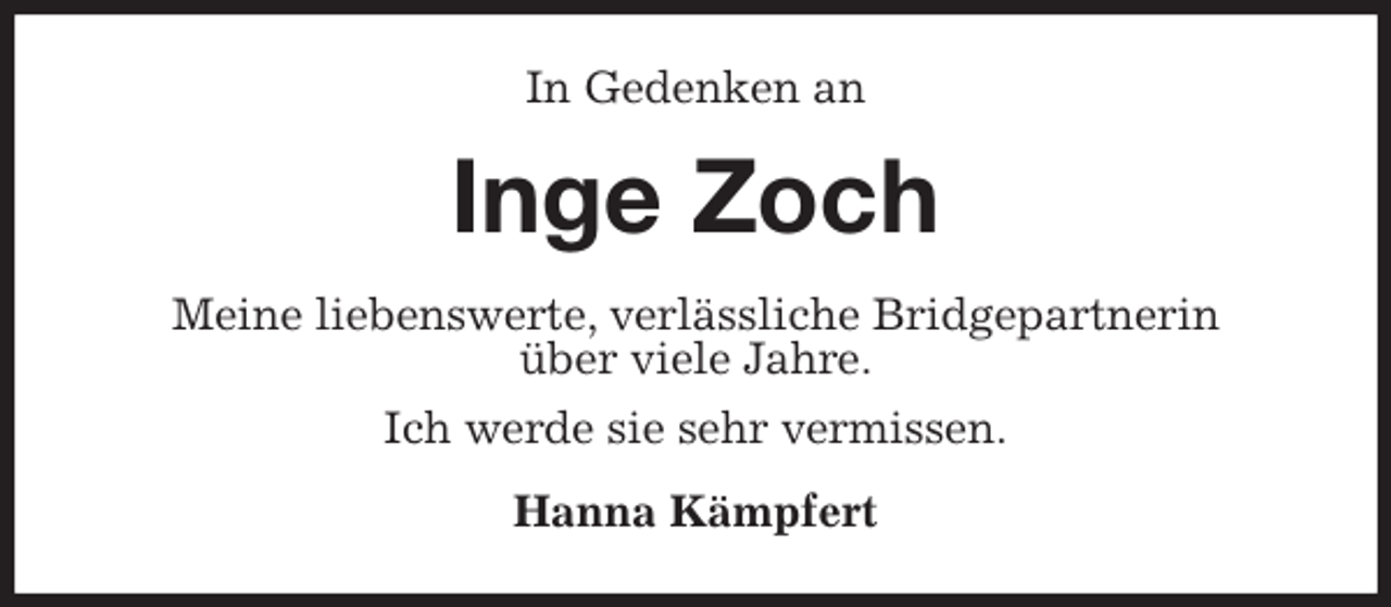 <p>In Gedenken an<br />Inge Zoch<br />Meine liebenswerte, verlässliche Bridgepartnerin<br />über viele Jahre.</p>
<p>Ich werde sie sehr vermissen.<br />Hanna Kämpfert</p>