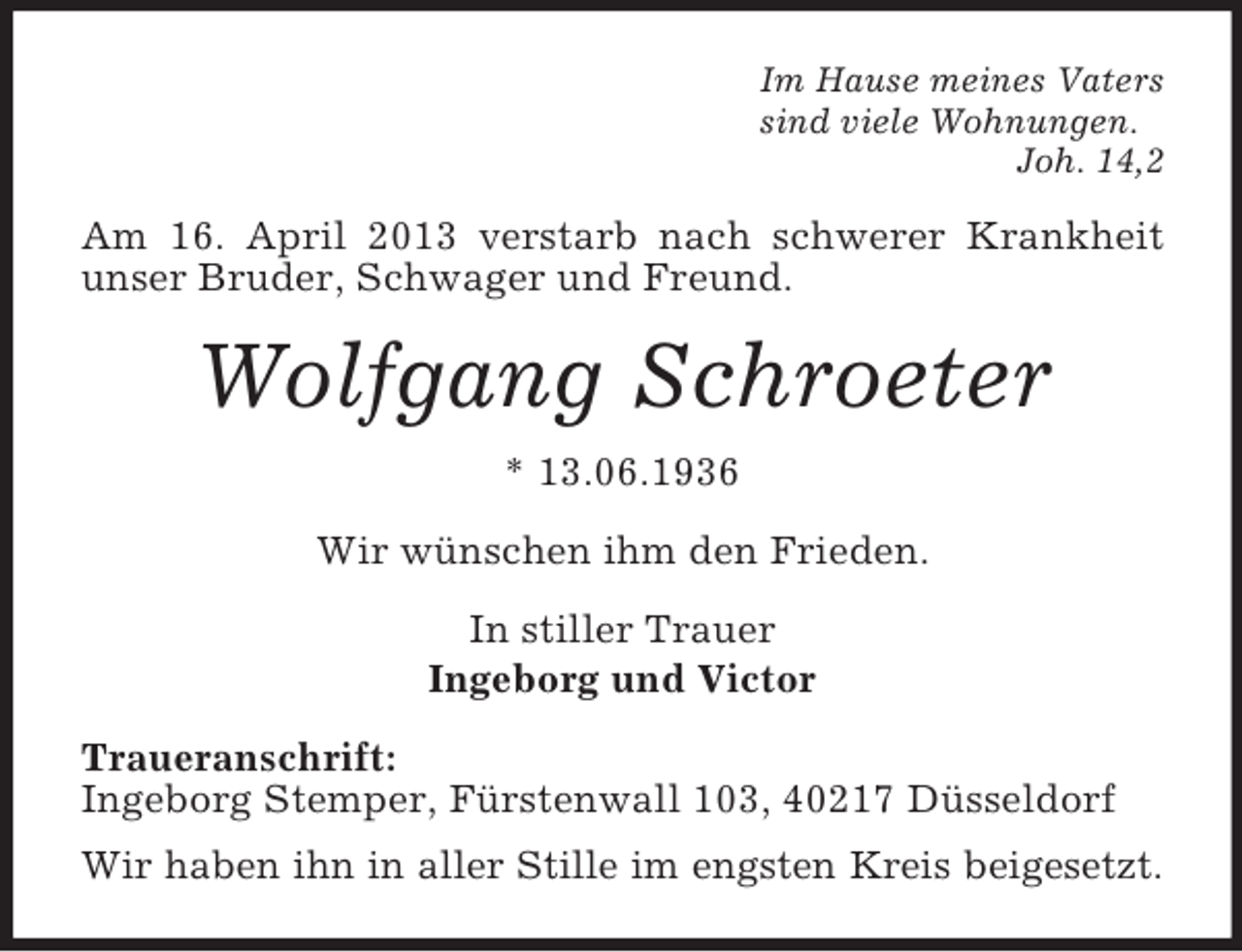 <p>Im Hause meines Vaters<br />sind viele Wohnungen.<br />Joh. 14,2</p><p>Am 16. April 2013 verstarb nach schwerer Krankheit<br />unser Bruder, Schwager und Freund.</p><p>Wolfgang Schroeter<br />* 13.06.1936<br />Wir wünschen ihm den Frieden.<br />In stiller Trauer<br />Ingeborg und Victor<br />Traueranschrift:<br />Ingeborg Stemper, Fürstenwall 103, 40217 Düsseldorf<br />Wir haben ihn in aller Stille im engsten Kreis beigesetzt.</p>