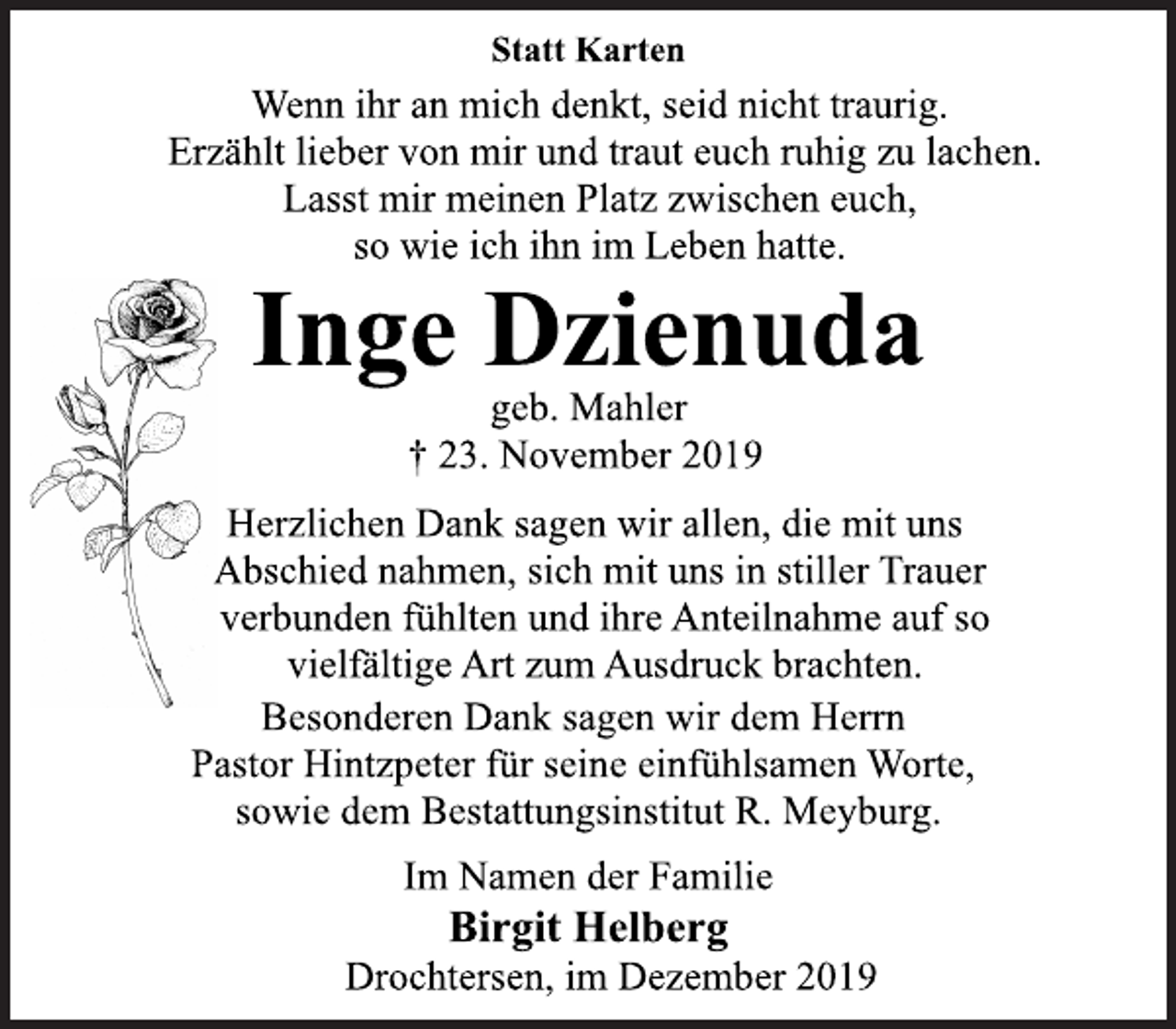 <p>Statt Karten<br />Wenn ihr an mich denkt, seid nicht traurig.<br />Erzählt lieber von mir und traut euch ruhig zu lachen.<br />Lasst mir meinen Platz zwischen euch,<br />so wie ich ihn im Leben hatte.<br />Inge Dzienuda<br />geb. Mahler<br />+ 23. November 2019<br />Herzlichen Dank sagen wir allen, die mit uns<br />Abschied nahmen, sich mit uns in stiller Trauer<br />verbunden fühlten und ihre Anteilnahme auf so<br />vielfältige Art zum Ausdruck brachten.<br />Besonderen Dank sagen wir dem Herrn<br />Pastor Hintzpeter für seine einfühlsamen Worte,<br />sowie dem Bestattungsinstitut R. Meyburg.<br />Im Namen der Familie<br />Birgit Helberg<br />Drochtersen, im Dezember 2019</p>