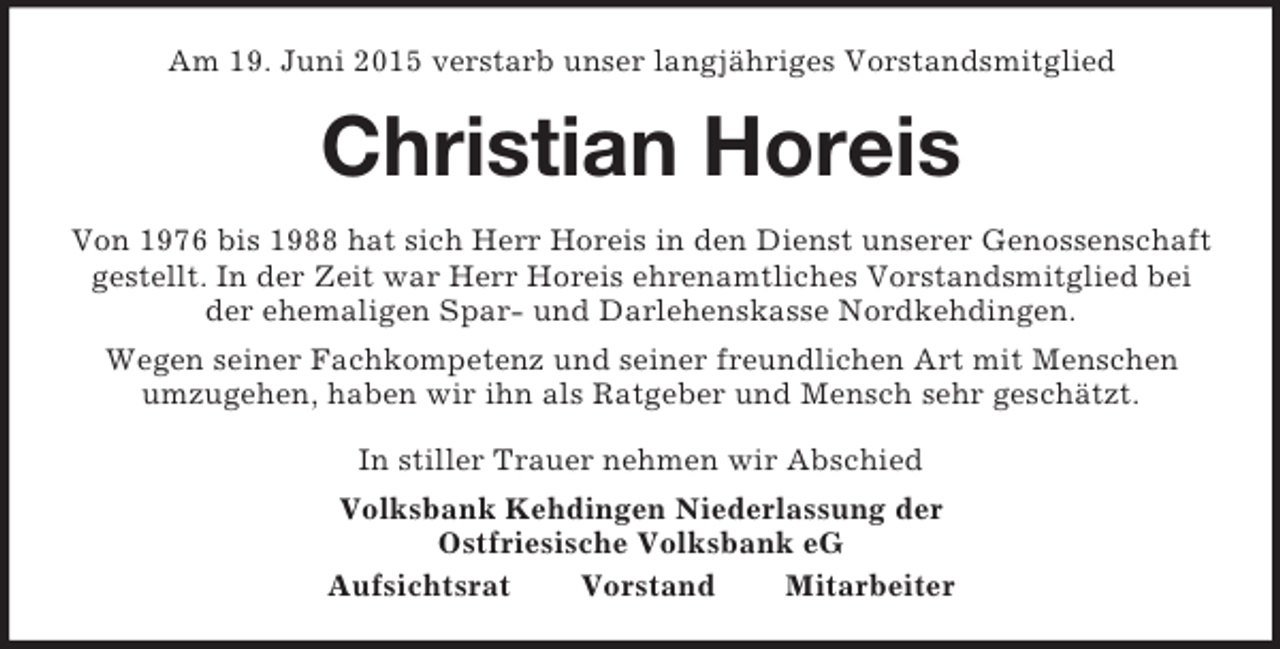 <p>Am 19. Juni 2015 verstarb unser langjähriges Vorstandsmitglied<br />Christian Horeis<br />Von 1976 bis 1988 hat sich Herr Horeis in den Dienst unserer Genossenschaft gestellt. In der Zeit war Herr Horeis ehrenamtliches Vorstandsmitglied bei<br />der ehemaligen Spar- und Darlehenskasse Nordkehdingen.<br />Wegen seiner Fachkompetenz und seiner freundlichen Art mit Menschen<br />umzugehen, haben wir ihn als Ratgeber und Mensch sehr geschätzt.<br />In stiller Trauer nehmen wir Abschied<br />Volksbank Kehdingen Niederlassung der<br />Ostfriesische Volksbank eG<br />Aufsichtsrat Vorstand Mitarbeiter</p>
