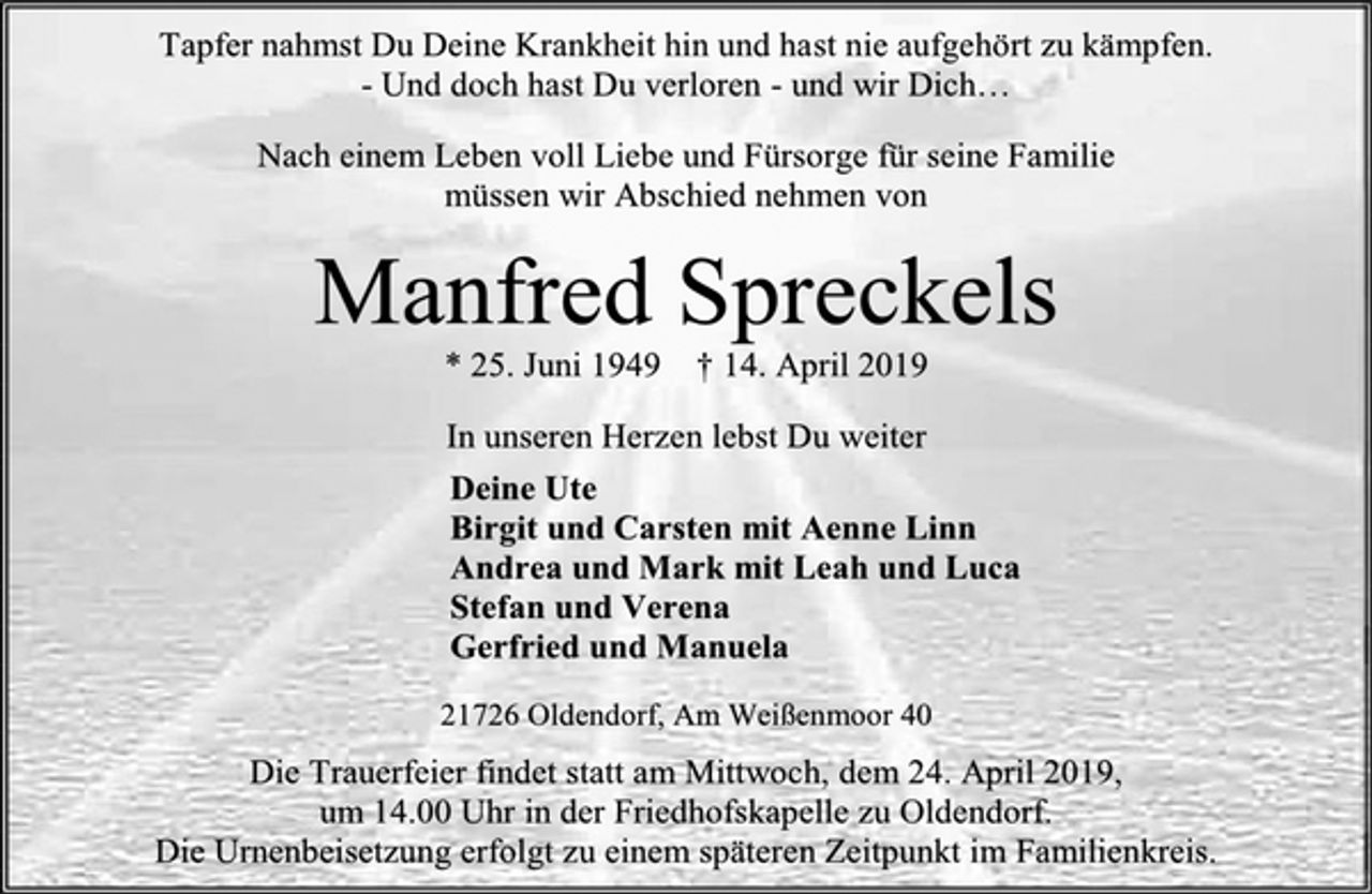 <p>Tapfer nahmst Du Deine Krankheit hin und hast nie aufgehört zu kämpfen.<br />- Und doch hast Du verloren - und wir Dich…<br />Nach einem Leben voll Liebe und Fürsorge für seine Familie<br />müssen wir Abschied nehmen von<br />Manfred Spreckels<br />* 25. Juni 1949 † 14. April 2019<br />In unseren Herzen lebst Du weiter<br />Deine Ute<br />Birgit und Carsten mit Aenne Linn<br />Andrea und Mark mit Leah und Luca<br />Stefan und Verena<br />Gerfried und Manuela<br />21726 Oldendorf, Am Weißenmoor 40<br />Die Trauerfeier findet statt am Mittwoch, dem 24. April 2019,<br />um 14.00 Uhr in der Friedhofskapelle zu Oldendorf.<br />Die Urnenbeisetzung erfolgt zu einem späteren Zeitpunkt im Familienkreis.</p>