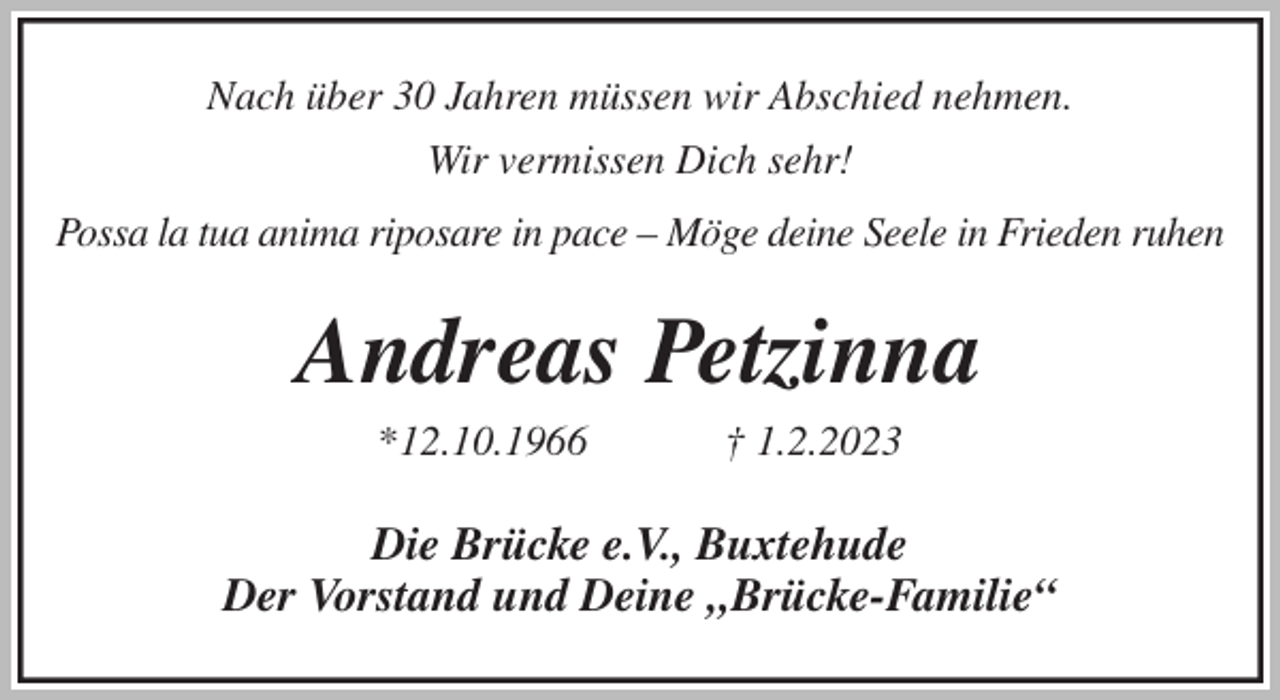 <p>Nach über 30 Jahren müssen wir Abschied nehmen.<br />Wir vermissen Dich sehr!<br />Possa la tua anima riposare in pace - Möge deine Seele in Frieden ruhen<br />Andreas Petzinna<br />*12.10.1966 † 1.2.2023<br />Die Brücke e.V., Buxtehude<br />Der Vorstand und Deine „Brücke-Familie“</p>