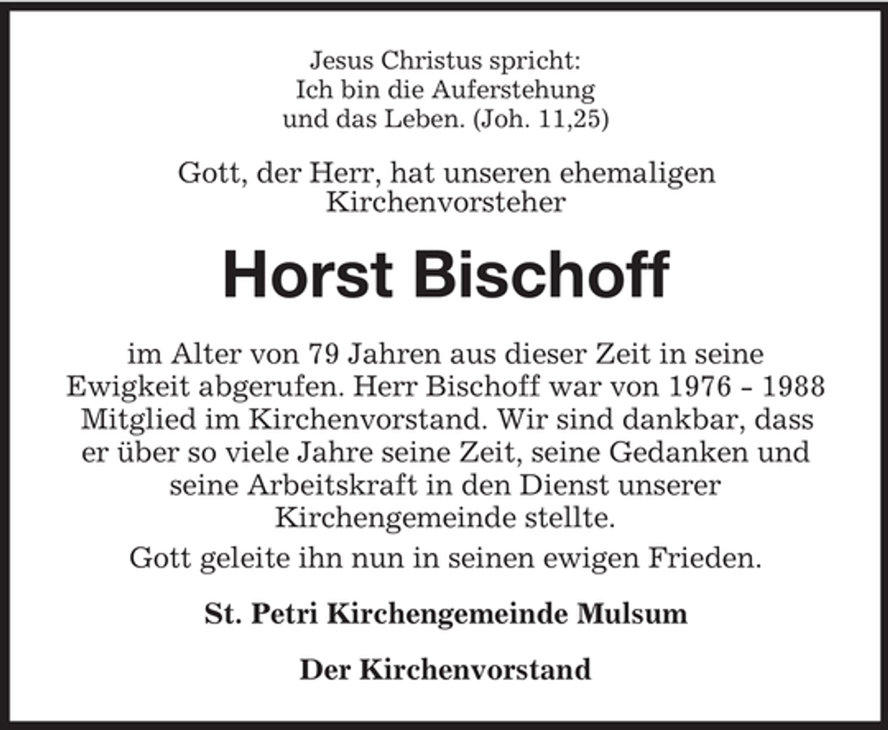 <p>Jesus Christus spricht:<br />Ich bin die Auferstehung<br />und das Leben. (Joh. 11,25)</p><p>Gott, der Herr, hat unseren ehemaligen<br />Kirchenvorsteher</p><p>Horst Bischoff<br />im Alter von 79 Jahren aus dieser Zeit in seine<br />Ewigkeit abgerufen. Herr Bischoff war von 1976 - 1988<br />Mitglied im Kirchenvorstand. Wir sind dankbar, dass<br />er über so viele Jahre seine Zeit, seine Gedanken und<br />seine Arbeitskraft in den Dienst unserer<br />Kirchengemeinde stellte.<br />Gott geleite ihn nun in seinen ewigen Frieden.<br />St. Petri Kirchengemeinde Mulsum<br />Der Kirchenvorstand</p>