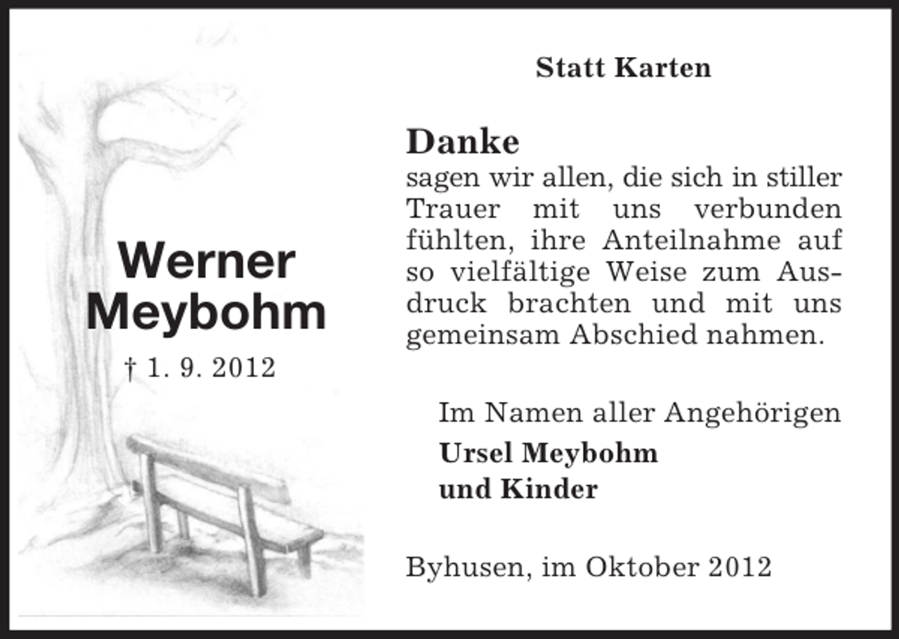 <p>Statt Karten</p><p>Danke</p><p>Werner<br />Meybohm</p><p>sagen wir allen, die sich in stiller<br />Trauer mit uns verbunden<br />fühlten, ihre Anteilnahme auf<br />so vielfältige Weise zum Ausdruck brachten und mit uns<br />gemeinsam Abschied nahmen.</p><p>† 1. 9. 2012<br />Im Namen aller Angehörigen<br />Ursel Meybohm<br />und Kinder<br />Byhusen, im Oktober 2012</p>