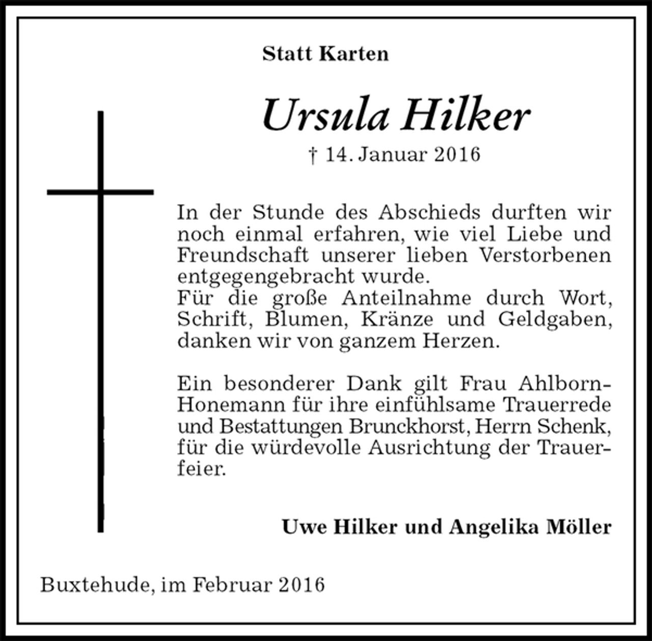 <p>Statt Karten<br />Ursula Hilker<br />† 14. Januar 2016<br />In der Stunde des Abschieds durften wir noch einmal erfahren, wie viel Liebe und Freundschaft unserer lieben Verstorbenen entgegengebracht wurde.<br />Für die große Anteilnahme durch Wort, Schrift, Blumen, Kränze und Geldgaben, danken wir von ganzem Herzen.</p><p>Ein besonderer Dank gilt Frau Ahlborn-Honemann für ihre einfühlsame Trauerrede<br />und Bestattungen Brunckhorst, Herrn Schenk,<br />für die würdevolle Ausrichtung der Trauer-<br />feier.<br />Uwe Hilker und Angelika Möller<br />Buxtehude, im Februar 2016</p>