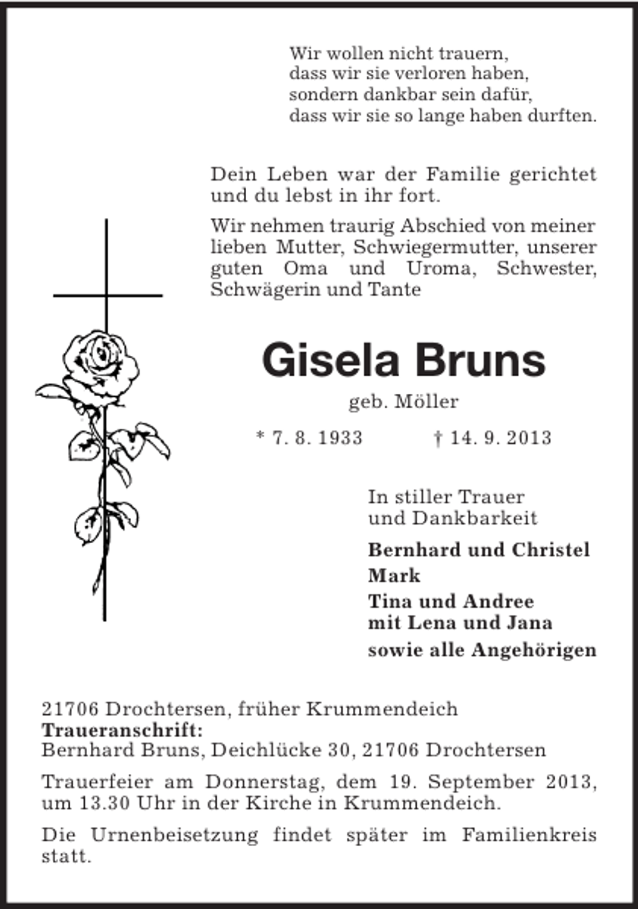 <p>Wir wollen nicht trauern,<br />dass wir sie verloren haben,<br />sondern dankbar sein dafür,<br />dass wir sie so lange haben durften.</p><p>Dein Leben war der Familie gerichtet<br />und du lebst in ihr fort.<br />Wir nehmen traurig Abschied von meiner<br />lieben Mutter, Schwiegermutter, unserer<br />guten Oma und Uroma, Schwester,<br />Schwägerin und Tante</p><p>Gisela Bruns<br />geb. Möller<br />* 7. 8. 1933</p><p>† 14. 9. 2013<br />In stiller Trauer<br />und Dankbarkeit<br />Bernhard und Christel<br />Mark<br />Tina und Andree<br />mit Lena und Jana<br />sowie alle Angehörigen</p><p>21706 Drochtersen, früher Krummendeich<br />Traueranschrift:<br />Bernhard Bruns, Deichlücke 30, 21706 Drochtersen<br />Trauerfeier am Donnerstag, dem 19. September 2013,<br />um 13.30 Uhr in der Kirche in Krummendeich.<br />Die Urnenbeisetzung findet später im Familienkreis<br />statt.</p>