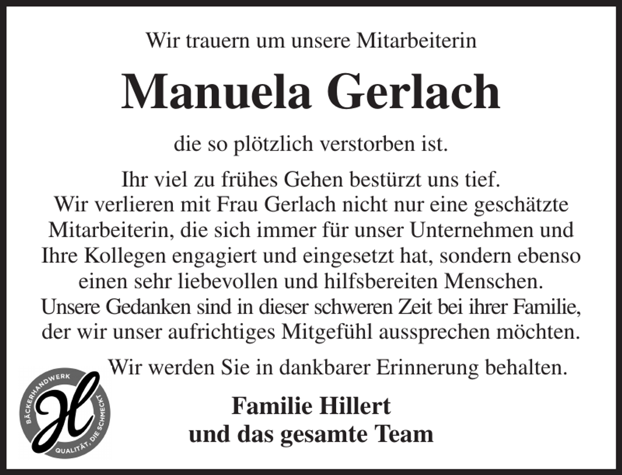 <p>Wir trauern um unsere Mitarbeiterin<br />Manuela Gerlach<br />die so plötzlich verstorben ist.<br />Ihr viel zu frühes Gehen bestürzt uns tief.<br />Wir verlieren mit Frau Gerlach nicht nur eine geschätzte Mitarbeiterin, die sich immer für unser Unternehmen und Ihre Kollegen engagiert und eingesetzt hat, sondern ebenso einen sehr liebevollen und hilfsbereiten Menschen.<br />Unsere Gedanken sind in dieser schweren Zeit bei ihrer Familie,<br />der wir unser aufrichtiges Mitgefühl aussprechen möchten.<br />Wir werden Sie in dankbarer Erinnerung behalten.<br />Familie Hillert<br />und das gesamte Team</p>