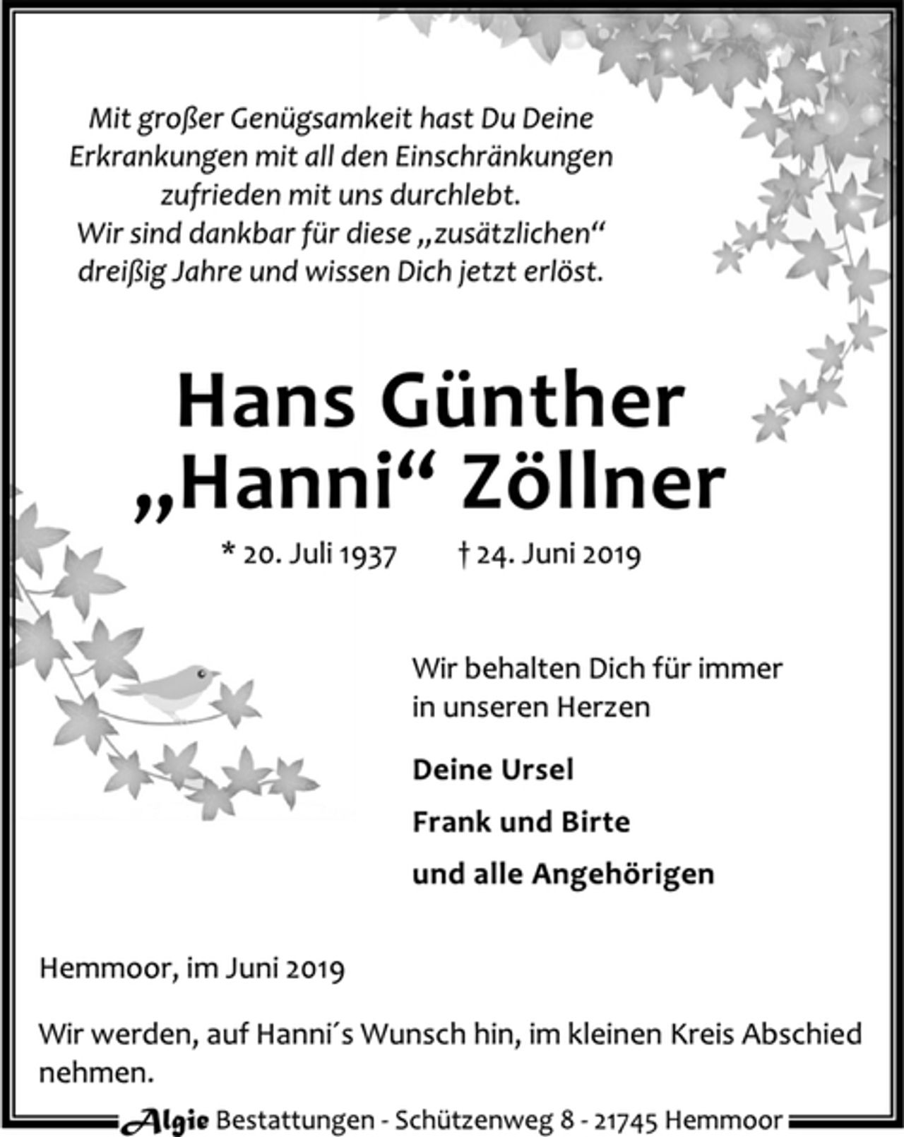 <p>Mit großer Genügsamkeit hast Du Deine<br />Erkrankungen mit all den Einschränkungen<br />zufrieden mit uns durchlebt.<br />Wir sind dankbar für diese „zusätzlichen“<br />dreißig Jahre und wissen Dich jetzt erlöst.<br />Hans Günther<br />„Hanni“ Zöllner<br />* 20. Juli 1937 † 24. Juni 2019<br />Wir behalten Dich für immer<br />in unseren Herzen<br />Deine Ursel<br />Frank und Birte<br />und alle Angehörigen<br />Hemmoor, im Juni 2019<br />Wir werden, auf Hanni´s Wunsch hin, im kleinen Kreis Abschied<br />nehmen.</p>