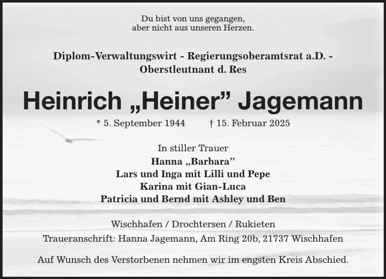<p>Du bist von uns gegangen,<br />aber nicht aus unseren Herzen.</p><p>Diplom-Verwaltungswirt - Regierungsoberamtsrat a.D. -<br />Oberstleutnant d. Res<br />Heinrich „Heiner” Jagemann<br />* 5. September 1944 † 15. Februar 2025<br />In stiller Trauer<br />Hanna „Barbara”<br />Lars und Inga mit Lilli und Pepe<br />Karina mit Gian-Luca<br />Patricia und Bernd mit Ashley und Ben<br />Wischhafen / Drochtersen / Rukieten<br />Traueranschrift: Hanna Jagemann, Am Ring 20b, 21737 Wischhafen</p><p>Auf Wunsch des Verstorbenen nehmen wir im engsten Kreis Abschied.</p>