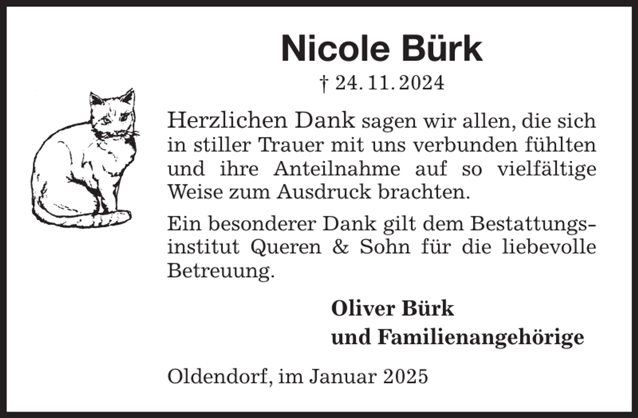 <p>Nicole Bürk<br />† 24. 11. 2024<br />Herzlichen Dank sagen wir allen, die sich in stiller Trauer mit uns verbunden fühlten und ihre Anteilnahme auf so vielfältige Weise zum Ausdruck brachten.<br />Ein besonderer Dank gilt dem Bestattungsinstitut Queren &amp; Sohn für die liebevolle Betreuung.<br />Oliver Bürk<br />und Familienangehörige<br />Oldendorf, im Januar 2025</p>